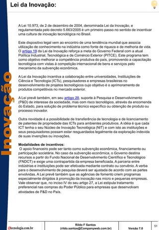 Lei da Inovação:


  A Lei 10.973, de 2 de dezembro de 2004, denominada Lei da Inovação, e
  regulamentada pelo decreto 5.663/2005 é um primeiro passo no sentido de incentivar
  uma cultura de inovação tecnológica no Brasil.

  Este dispositivo legal vem ao encontro de uma tendência mundial que associa
  utilização de conhecimento na indústria como fonte de riqueza e de melhoria de vida.
  O artigo 19 da Lei da Inovação reforça a meta do Governo Federal com a atual
  Política Industrial, Tecnológica e de Comércio Exterior (PITCE). Este programa tem
  como objetivo melhorar a competência produtiva do país, promovendo a capacitação
  tecnológica com vistas à competição internacional de bens e serviços pelo
  mecanismo da subvenção econômica.

  A Lei da Inovação incentiva a colaboração entre universidades, Instituições de
  Ciência e Tecnologia (ICTs), pesquisadores e empresas brasileiras no
  desenvolvimento de projetos tecnológicos cujo objetivo é o aprimoramento de
  produtos competitivos no mercado exterior.

  A Lei prevê também, em seu artigo 20, suporte à Pesquisa e Desenvolvimento
  (P&D) de interesse da sociedade, mas com risco tecnológico, através da encomenda
  do Estado, para solução de problema técnico específico ou obtenção de produto ou
  processo inovador.

  Outra novidade é a possibilidade de transferência de tecnologia e de licenciamento
  de patentes de propriedade das ICTs para ambientes produtivos. A idéia é que cada
  ICT tenha o seu Núcleo de Inovação Tecnológica (NIT) e com isto as instituições e
  seus pesquisadores possam estar resguardados legalmente da exploração indevida
  de suas invenções ou inovações.

  Modalidades de incentivos:
   O apoio financeiro pode ser tanto como subvenção econômica, financiamento ou
  participação societária. No caso da subvenção econômica, o Governo destina
  recursos a partir do Fundo Nacional de Desenvolvimento Científico e Tecnológico
  (FNDCT) e exige uma contrapartida da empresa beneficiada. A parceria entre
  indústrias e instituições pode ser efetivada mediante contrato ou convênio. A verba
  para o desenvolvimento de pesquisa deverá ser ajustada de acordo com as partes
  envolvidas. A Lei prevê também que as agências de fomento criem programas
  especialmente dirigidos à promoção da inovação nas micro e pequenas empresas.
  Vale observar que, no inciso IV do seu artigo 27, a Lei estipula tratamento
  preferencial nas compras do Poder Público para empresas que desenvolvam
  atividades de P&D no País.




                                       Rildo F Santos                                    51
                            (rildo.santos@Companyweb.com.br)            Versão 7.0
 