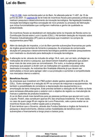Lei do Bem:


   A lei 11.196, mais conhecida pela Lei do Bem, foi alterada pela lei 11.487, de 15 de
  junho de 2007. O capítulo III da lei trata de incentivos fiscais para pessoas jurídicas que
  realizam pesquisa e desenvolvimento de inovação tecnológica. Na legislação brasileira,
  inovação tecnológica significa concepção de novo produto ou processo de fabricação
  que inclua funcionalidades que configurem melhorias e ganho de qualidade ou
  produtividade.

  Os incentivos fiscais se desdobram em deduções tanto no Imposto de Renda como na
  Contribuição Social sobre Lucro Líquido (CSLL). Há também dedução do Imposto sobre
  Produtos Industrializados (IPI) para as empresas que investirem na compra de
  equipamentos para P&D.

  Além da dedução de impostos, a Lei do Bem permite subvenções financeiras por parte
  de órgãos governamentais de fomento à pesquisa. As empresas de comprovada
  atuação em pesquisa e desenvolvimento tecnológico poderão contratar pesquisadores
  com mestrado ou doutorado para dedicação à inovação tecnológica.

  A alteração na lei, através da inclusão do artigo 19-A, vem, por um lado, privilegiar as
  instituições de ensino e pesquisa, que desenvolvem trabalhos aplicados que podem
  levar mais de dez anos para se concretizarem. Por outro, a mudança atinge as
  empresas que passam a dividir com as instituições em questão a escassa verba
  destinada à inovação. As indústrias têm finalidade diferente já que devem ser
  estimuladas a inovar para agregar valor a sua produção e aumentar a competitividade
  nos mercados interno e externo.

  Benefícios fiscais:
  As empresas que investirem em P&D podem abater gastos operacionais do IR e do
  CSLL. Outra vantagem é a redução do IPI na compra de máquinas e equipamentos. Há
  também a possibilidade de considerar a depreciação dos equipamentos ou a
  amortização de bens intangíveis. Está prevista também a dedução do IR retido na fonte
  para remessas efetuadas para o exterior com o objetivo de registro ou manutenção de
  marcas e patentes de produtos brasileiros.
  A Lei do Bem prevê mais benefícios para as pessoas jurídicas que apuram em Lucro
  Líquido. Porém, elas constituem apenas 6% das empresas brasileiras. Por esta razão,
  no caso de quem paga IR em regime de Lucro Presumido, vale a pena avaliar se os
  incentivos fiscais são a melhor opção para a empresa.
  É bom lembrar que o Governo, através dos Fundos Setoriais e órgãos de fomento à
  pesquisa e desenvolvimento, oferece outras modalidades de benefício como
  subvenções e financiamento a longo prazo e baixos juros.




                                         Rildo F Santos                                      52
                              (rildo.santos@Companyweb.com.br)             Versão 7.0
 