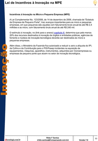Lei de Incentivos à Inovação na MPE


  Incentivos à Inovação na Micro e Pequena Empresa (MPE)

  A Lei Complementar No. 123/2006, de 14 de dezembro de 2006, chamada de "Estatuto
  da Empresa de Pequeno Porte", traz avanços importantes para as micro e pequenas
  empresas, em que pequenas são aquelas com faturamento bruto anual de até R$ 2,4
  milhões e as micro, com faturamento bruto anual de até R$ 240 mil.

  O estímulo à inovação, no (link para o anexo) capítulo X, determina que pelo menos
  20% dos recursos destinados à inovação de órgãos e entidades públicas, agências de
  fomento e núcleos de inovação tecnológica deverão ser destinados às micro e
  pequenas empresas.

  Além disso, o Ministério da Fazenda fica autorizado a reduzir a zero a alíquota do IPI,
  da Cofins e da Contribuição para o PIS/Pasep incidentes na aquisição de
  equipamentos, máquinas, aparelhos, instrumentos, adquiridos por microempresas ou
  empresas de pequeno porte que atuem no setor de inovação tecnológica.




                                          Rildo F Santos                                    53
                               (rildo.santos@Companyweb.com.br)            Versão 7.0
 