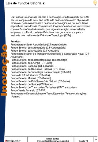 Leis de Fundos Setoriais:



   Os Fundos Setoriais de Ciência e Tecnologia, criados a partir de 1999
   por um conjunto de Leis, são fontes de financiamento com objetivo de
   promover desenvolvimento e pesquisa tecnológica no País em áreas
   específicas da indústria. Foram instituídos também fundos transversais
   como o Fundo Verde-Amarelo, que rege a interação universidade-
   empresa, e o Fundo de Infra-Estrutura, que gera recursos para a
   melhoria nos Institutos de Ciência e Tecnologia (ICTs).

   Fundos:
   Fundo para o Setor Aeronáutico (CT-Aeronáutico)
   Fundo Setorial de Agronegócio (CT-Agronegócio)
   Fundo Setorial da Amazônia (CT-Amazônia)
   Fundo para o Setor de Transporte Aquaviário e Construção Naval (CT-
   Aquaviário)
   Fundo Setorial de Biotecnologia (CT-Biotecnologia)
   Fundo Setorial de Energia (CT-Energ)
   Fundo Setorial Espacial (CT-Espacial)
   Fundo Setorial de Recursos Hídricos (CT-Hidro)
   Fundo Setorial de Tecnologia da Informação (CT-Info)
   Fundo de Infra-Estrutura (CT-Infra)
   Fundo Setorial Mineral (CT-Mineral)
   Fundo Setorial de Petróleo e Gás Natural (CT-Petro)
   Fundo Setorial de Saúde (CT-Saúde)
   Fundo Setorial de Transportes Terrestres (CT-Transportes)
   Fundo Verde Amarelo (CT-FVA)
   Fundo para o Desenvolvimento Tecnológico das Telecomunicações
   (Funttel)




                                     Rildo F Santos                         54
                          (rildo.santos@Companyweb.com.br)     Versão 7.0
 