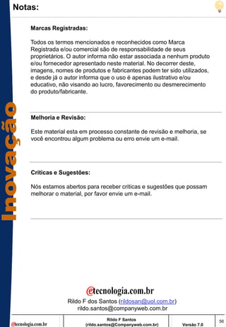Notas:

    Marcas Registradas:

    Todos os termos mencionados e reconhecidos como Marca
    Registrada e/ou comercial são de responsabilidade de seus
    proprietários. O autor informa não estar associada a nenhum produto
    e/ou fornecedor apresentado neste material. No decorrer deste,
    imagens, nomes de produtos e fabricantes podem ter sido utilizados,
    e desde já o autor informa que o uso é apenas ilustrativo e/ou
    educativo, não visando ao lucro, favorecimento ou desmerecimento
    do produto/fabricante.



    Melhoria e Revisão:

    Este material esta em processo constante de revisão e melhoria, se
    você encontrou algum problema ou erro envie um e-mail.




    Criticas e Sugestões:

    Nós estamos abertos para receber criticas e sugestões que possam
    melhorar o material, por favor envie um e-mail.




                 Rildo F dos Santos (rildosan@uol.com.br)
                     rildo.santos@companyweb.com.br
                                     Rildo F Santos                       56
                          (rildo.santos@Companyweb.com.br)   Versão 7.0
 