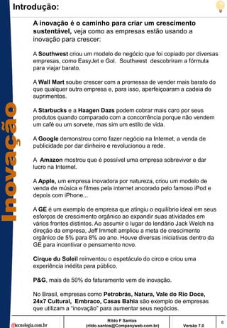 Introdução:
    A inovação é o caminho para criar um crescimento
    sustentável, veja como as empresas estão usando a
    inovação para crescer:

    A Southwest criou um modelo de negócio que foi copiado por diversas
    empresas, como EasyJet e Gol. Southwest descobriram a fórmula
    para viajar barato.

    A Wall Mart soube crescer com a promessa de vender mais barato do
    que qualquer outra empresa e, para isso, aperfeiçoaram a cadeia de
    suprimentos.

    A Starbucks e a Haagen Dazs podem cobrar mais caro por seus
    produtos quando comparado com a concorrência porque não vendem
    um café ou um sorvete, mas sim um estilo de vida.

    A Google demonstrou como fazer negócio na Internet, a venda de
    publicidade por dar dinheiro e revolucionou a rede.

    A Amazon mostrou que é possível uma empresa sobreviver e dar
    lucro na Internet.

    A Apple, um empresa inovadora por natureza, criou um modelo de
    venda de música e filmes pela internet ancorado pelo famoso iPod e
    depois com iPhone...

    A GE é um exemplo de empresa que atingiu o equilíbrio ideal em seus
    esforços de crescimento orgânico ao expandir suas atividades em
    vários frontes distintos. Ao assumir o lugar do lendário Jack Welch na
    direção da empresa, Jeff Immelt ampliou a meta de crescimento
    orgânico de 5% para 8% ao ano. Houve diversas iniciativas dentro da
    GE para incentivar o pensamento novo.

    Cirque du Soleil reinventou o espetáculo do circo e criou uma
    experiência inédita para público.

    P&G, mais de 50% do faturamento vem de inovação.

    No Brasil, empresas como Petrobrás, Natura, Vale do Rio Doce,
    24x7 Cultural, Embraco, Casas Bahia são exemplo de empresas
    que utilizam a ―inovação‖ para aumentar seus negócios.
                                   Rildo F Santos                            6
                        (rildo.santos@Companyweb.com.br)     Versão 7.0
 