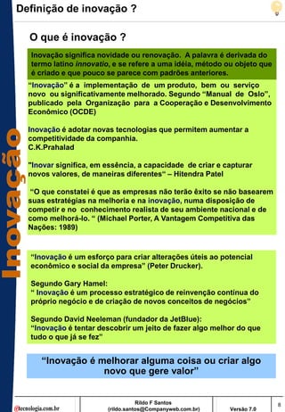 Definição de inovação ?

  O que é inovação ?
  Inovação significa novidade ou renovação. A palavra é derivada do
  termo latino innovatio, e se refere a uma idéia, método ou objeto que
  é criado e que pouco se parece com padrões anteriores.
  “Inovação” é a implementação de um produto, bem ou serviço
  novo ou significativamente melhorado. Segundo “Manual de Oslo”,
  publicado pela Organização para a Cooperação e Desenvolvimento
  Econômico (OCDE)

  Inovação é adotar novas tecnologias que permitem aumentar a
  competitividade da companhia.
  C.K.Prahalad

  "Inovar significa, em essência, a capacidade de criar e capturar
  novos valores, de maneiras diferentes“ – Hitendra Patel

  “O que constatei é que as empresas não terão êxito se não basearem
  suas estratégias na melhoria e na inovação, numa disposição de
  competir e no conhecimento realista de seu ambiente nacional e de
  como melhorá-lo. “ (Michael Porter, A Vantagem Competitiva das
  Nações: 1989)



  “Inovação é um esforço para criar alterações úteis ao potencial
  econômico e social da empresa” (Peter Drucker).

  Segundo Gary Hamel:
  “ Inovação é um processo estratégico de reinvenção contínua do
  próprio negócio e de criação de novos conceitos de negócios”

  Segundo David Neeleman (fundador da JetBlue):
  “Inovação é tentar descobrir um jeito de fazer algo melhor do que
  tudo o que já se fez”


     “Inovação é melhorar alguma coisa ou criar algo
                  novo que gere valor”


                                   Rildo F Santos                         8
                        (rildo.santos@Companyweb.com.br)   Versão 7.0
 