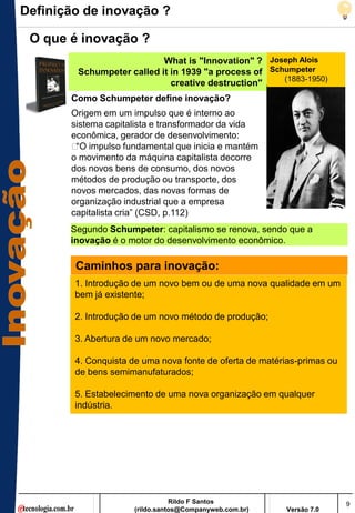 Definição de inovação ?

 O que é inovação ?
                           What is "Innovation" ? Joseph Alois
        Schumpeter called it in 1939 "a process of Schumpeter
                                                      (1883-1950)
                             creative destruction"
       Como Schumpeter define inovação?
       Origem em um impulso que é interno ao
       sistema capitalista e transformador da vida
       econômica, gerador de desenvolvimento:
       „ impulso fundamental que inicia e mantém
        ―O
       o movimento da máquina capitalista decorre
       dos novos bens de consumo, dos novos
       métodos de produção ou transporte, dos
       novos mercados, das novas formas de
       organização industrial que a empresa
       capitalista cria‖ (CSD, p.112)
       Segundo Schumpeter: capitalismo se renova, sendo que a
       inovação é o motor do desenvolvimento econômico.

        Caminhos para inovação:
        1. Introdução de um novo bem ou de uma nova qualidade em um
        bem já existente;

        2. Introdução de um novo método de produção;

        3. Abertura de um novo mercado;

        4. Conquista de uma nova fonte de oferta de matérias-primas ou
        de bens semimanufaturados;

        5. Estabelecimento de uma nova organização em qualquer
        indústria.




                                 Rildo F Santos                          9
                      (rildo.santos@Companyweb.com.br)   Versão 7.0
 