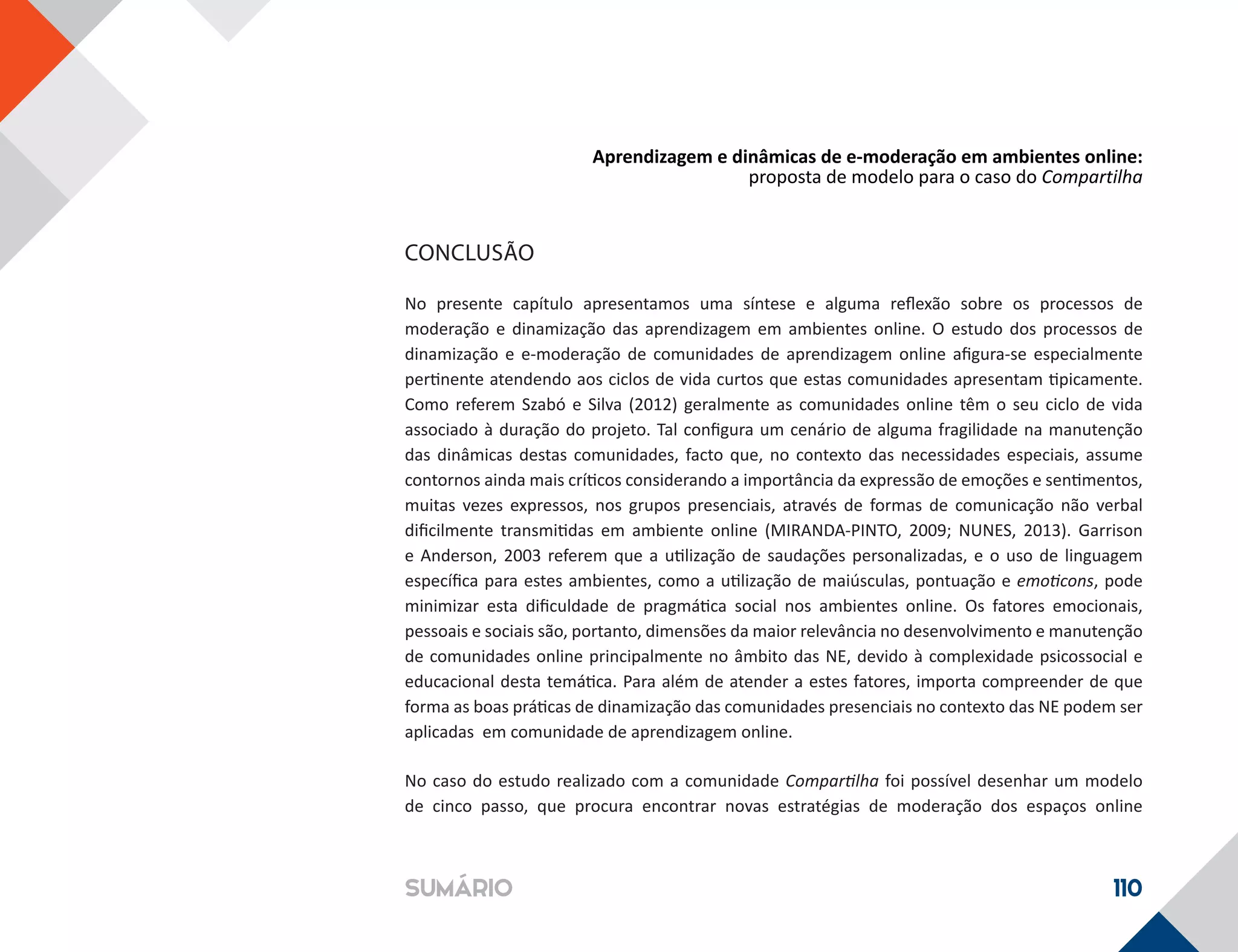 Aprendizagem e dinâmicas de e-moderação em ambientes online:
proposta de modelo para o caso do Compartilha
110SUMÁRIO
CONCLUSÃO
No presente capítulo apresentamos uma síntese e alguma reflexão sobre os processos de
moderação e dinamização das aprendizagem em ambientes online. O estudo dos processos de
dinamização e e-moderação de comunidades de aprendizagem online afigura-se especialmente
pertinente atendendo aos ciclos de vida curtos que estas comunidades apresentam tipicamente.
Como referem Szabó e Silva (2012) geralmente as comunidades online têm o seu ciclo de vida
associado à duração do projeto. Tal configura um cenário de alguma fragilidade na manutenção
das dinâmicas destas comunidades, facto que, no contexto das necessidades especiais, assume
contornos ainda mais críticos considerando a importância da expressão de emoções e sentimentos,
muitas vezes expressos, nos grupos presenciais, através de formas de comunicação não verbal
dificilmente transmitidas em ambiente online (MIRANDA-PINTO, 2009; NUNES, 2013). Garrison
e Anderson, 2003 referem que a utilização de saudações personalizadas, e o uso de linguagem
específica para estes ambientes, como a utilização de maiúsculas, pontuação e emoticons, pode
minimizar esta dificuldade de pragmática social nos ambientes online. Os fatores emocionais,
pessoais e sociais são, portanto, dimensões da maior relevância no desenvolvimento e manutenção
de comunidades online principalmente no âmbito das NE, devido à complexidade psicossocial e
educacional desta temática. Para além de atender a estes fatores, importa compreender de que
forma as boas práticas de dinamização das comunidades presenciais no contexto das NE podem ser
aplicadas em comunidade de aprendizagem online.
No caso do estudo realizado com a comunidade Compartilha foi possível desenhar um modelo
de cinco passo, que procura encontrar novas estratégias de moderação dos espaços online
 
