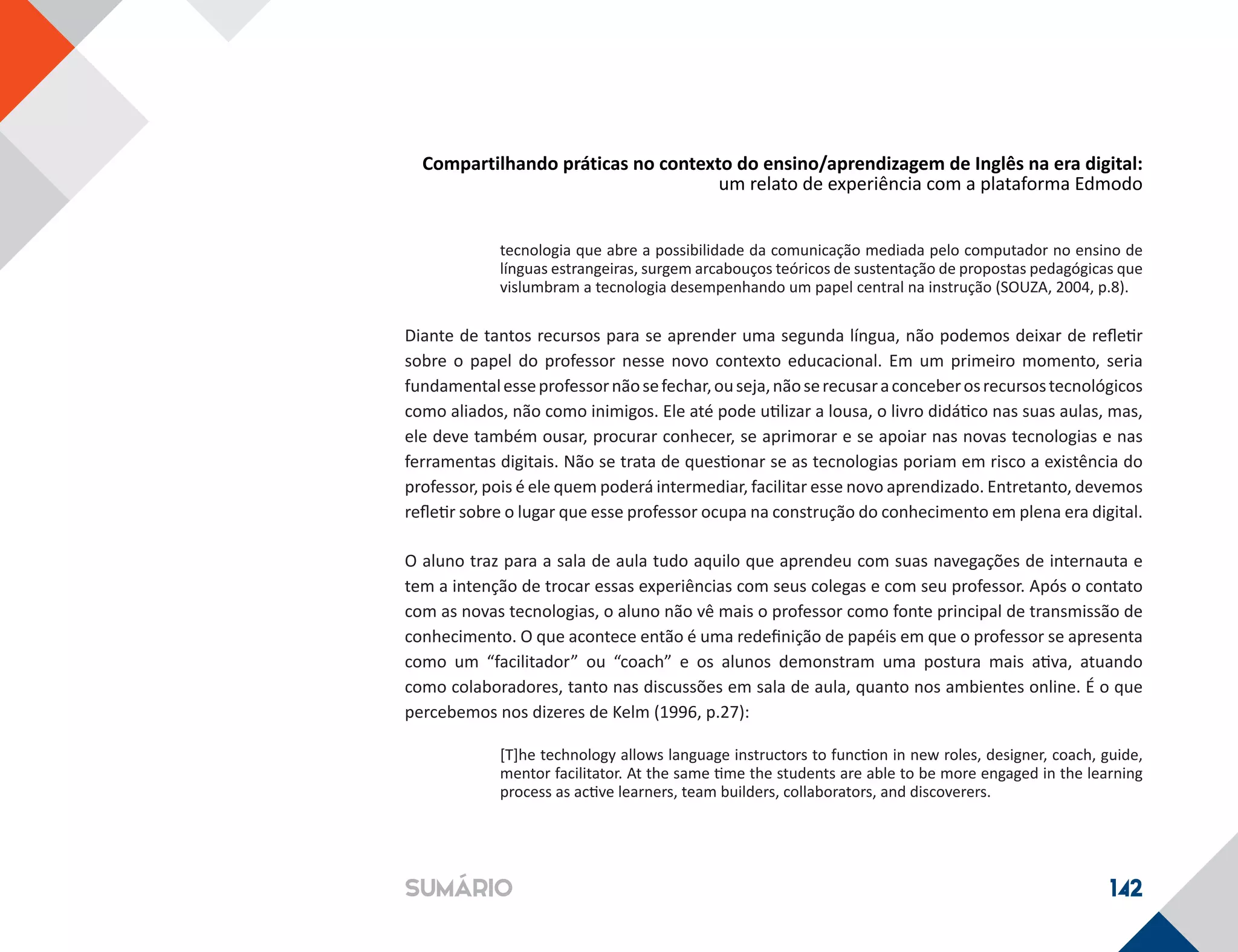Compartilhando práticas no contexto do ensino/aprendizagem de Inglês na era digital:
um relato de experiência com a plataforma Edmodo
142SUMÁRIO
tecnologia que abre a possibilidade da comunicação mediada pelo computador no ensino de
línguas estrangeiras, surgem arcabouços teóricos de sustentação de propostas pedagógicas que
vislumbram a tecnologia desempenhando um papel central na instrução (SOUZA, 2004, p.8).
Diante de tantos recursos para se aprender uma segunda língua, não podemos deixar de refletir
sobre o papel do professor nesse novo contexto educacional. Em um primeiro momento, seria
fundamentalesseprofessornãosefechar,ouseja,nãoserecusaraconceberosrecursostecnológicos
como aliados, não como inimigos. Ele até pode utilizar a lousa, o livro didático nas suas aulas, mas,
ele deve também ousar, procurar conhecer, se aprimorar e se apoiar nas novas tecnologias e nas
ferramentas digitais. Não se trata de questionar se as tecnologias poriam em risco a existência do
professor, pois é ele quem poderá intermediar, facilitar esse novo aprendizado. Entretanto, devemos
refletir sobre o lugar que esse professor ocupa na construção do conhecimento em plena era digital.
O aluno traz para a sala de aula tudo aquilo que aprendeu com suas navegações de internauta e
tem a intenção de trocar essas experiências com seus colegas e com seu professor. Após o contato
com as novas tecnologias, o aluno não vê mais o professor como fonte principal de transmissão de
conhecimento. O que acontece então é uma redefinição de papéis em que o professor se apresenta
como um “facilitador” ou “coach” e os alunos demonstram uma postura mais ativa, atuando
como colaboradores, tanto nas discussões em sala de aula, quanto nos ambientes online. É o que
percebemos nos dizeres de Kelm (1996, p.27):
[T]he technology allows language instructors to function in new roles, designer, coach, guide,
mentor facilitator. At the same time the students are able to be more engaged in the learning
process as active learners, team builders, collaborators, and discoverers.
 