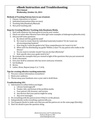 eBook	
  Instruction	
  and	
  Troubleshooting	
  
                         MLA	
  Annual	
  
                         Wednesday,	
  October	
  26,	
  2011	
  
	
  
       Methods	
  of	
  Teaching	
  Patrons	
  how	
  to	
  use	
  eContent:	
  
         1. Classes:	
  Interactive	
  or	
  Lecture	
  
         2. Individual	
  Instructions	
  (One-­‐on-­‐ones)	
  
         3. Teaching	
  Aids/Handouts/Manuals	
  
         4. Non-­‐print	
  teaching	
  aids	
  
	
  
       Steps	
  for	
  Creating	
  Effective	
  Teaching	
  Aids/Handouts/Media	
  
          1. Start	
  with	
  whatever	
  has	
  been	
  given	
  to	
  you	
  by	
  your	
  vendor.	
  
          2. Check	
  out	
  what	
  other	
  libraries	
  have	
  done	
  (get	
  some	
  examples	
  at	
  kabergeron.pbworks.com).	
  
          3. Ask	
  yourself	
  some	
  questions:	
  
                  a. By	
  whom	
  will	
  this	
  guide	
  be	
  used?	
  
                  b. Do	
  I	
  want	
  to	
  create	
  them	
  for	
  individual	
  materials/vendors?	
  Or	
  do	
  I	
  want	
  one	
  	
  
                         all-­‐encompassing	
  handout?	
  
                  c. How	
  long	
  do	
  I	
  want	
  the	
  guide	
  to	
  be?	
  How	
  comprehensive	
  do	
  I	
  want	
  it	
  to	
  be?	
  
                  d. When	
  will	
  I	
  be	
  distributing	
  my	
  guide?	
  Within	
  a	
  class?	
  To	
  any	
  patron	
  who	
  walks	
  in	
  the	
  
                         library?	
  
                  e. Do	
  you	
  want	
  to	
  include	
  visuals?	
  Can	
  you	
  do	
  that	
  effectively?	
  
                  f. How	
  specific	
  does	
  your	
  guide	
  need	
  to	
  be?	
  
          4. Re-­‐evaluate	
  the	
  examples	
  that	
  you	
  viewed	
  in	
  light	
  of	
  the	
  questions	
  that	
  you	
  just	
  answered.	
  
          5. Draft	
  a	
  document.	
  
          6. Give	
  your	
  draft	
  to	
  someone	
  who	
  has	
  never	
  used	
  your	
  eContent.	
  
          7. Get	
  feedback.	
  
          8. Revise.	
  
          9. Lather,	
  Rinse,	
  Repeat	
  (steps	
  5,	
  6,	
  7,	
  &	
  8).	
  
	
  
       Tips	
  for	
  creating	
  effective	
  teaching	
  materials:	
  
        1. Put	
  your	
  contact	
  information	
  everywhere!	
  
        2. Know	
  your	
  audience.	
  
        3. Throw-­‐away	
  your	
  handouts	
  once	
  a	
  year	
  and	
  re-­‐draft	
  them.	
  
	
  
       Troubleshooting	
  101:	
  
        1. Information	
  to	
  collect	
  before	
  you	
  begin:	
  
                 a. Library	
  Card/Login/ID	
  
                 b. Vendor,	
  title,	
  and	
  format	
  of	
  the	
  problem	
  media	
  
                 c. Your	
  patron’s	
  OS,	
  browser,	
  and	
  version	
  
                 d. Any	
  devices	
  that	
  your	
  patron	
  might	
  be	
  using	
  
                 e. Any	
  error	
  messages	
  
        2. Do	
  everything	
  with	
  the	
  patron	
  (even	
  if	
  they’re	
  on	
  the	
  phone).	
  
        3. Independently	
  verify	
  everything	
  a	
  patron	
  tells	
  you.	
  
        4. Use	
  frequent	
  checks	
  to	
  make	
  sure	
  that	
  you	
  and	
  the	
  patron	
  are	
  on	
  the	
  same	
  page	
  (literally).	
  
        5. Don’t	
  be	
  afraid	
  to	
  pass	
  the	
  question	
  along.	
  



                                                           eBook	
  Instruction	
  and	
  Troubleshooting	
  
                                                                      Kathryn	
  Bergeron,	
  MSI	
  
                                                                      www.kabergeron.com	
  
 