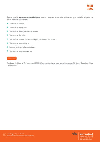 La inteligencia emocional
Su inclusión en el currículo educativo y en el aula10
Respecto a las estrategias metodológicas para el trabajo en estas aulas, existe una gran variedad. Algunas de
estos métodos podrían ser:
	 Técnicas de control.
	 Técnicas de modelado.
	 Técnicas de ayuda para las decisiones.
	 Técnicas de decisión.
	 Técnicas de simulación de estrategias, decisiones, opciones…
	 Técnicas de auto-refuerzo.
	 Manejo positivo de las emociones.
	 Técnicas de auto-observación.
Recursos
Escámez, J., García R., Sales, A (2002) Claves educativas para escuelas no conflictivas, Barcelona, Idea
Universitaria.
 