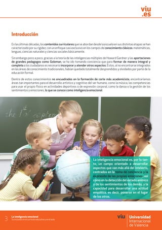 La inteligencia emocional
Su inclusión en el currículo educativo y en el aula3
Introducción
Enlasúltimasdécadas,loscontenidos curricularesqueseabordandesdelaescuelaensusdistintasetapassehan
caracterizado por su rigidez, con un enfoque casi exclusivo en los campos de conocimiento clásicos: matemáticas,
lenguas, ciencias naturales y ciencias sociales básicamente.
Sin embargo poco a poco, gracias a la teoría de las inteligencias múltiples de Howard Gardner y las aportaciones
de grandes pedagogos como Goleman, se ha ido tomando conciencia que para formar de manera integral y
completa a los ciudadanos es necesario incorporar y atender otros aspectos. Éstos, al no encontrarse integrados
en las áreas de conocimiento tradicionales, habían quedado totalmente desprendidos y olvidados por parte de la
educación formal.
Dentro de estos conocimientos no encuadrados en la formación de corte más academicista, encontraríamos
áreas tan importantes para el desarrollo artístico y cognitivo del ser humano, como la música, las competencias
para usar el propio físico en actividades deportivos o de expresión corporal, como la danza o la gestión de los
sentimientos y emociones, lo que se conoce como inteligencia emocional.
La inteligencia emocional es, por lo tan-
to, un campo orientado a desarrollar
aspectos que van más allá del intelecto,
centrados en la toma de conciencia y la
expresión de las propias emociones, así
como en la detección del estado anímico
y de los sentimientos de los demás, y la
capacidad para desarrollar una actitud
empática, es decir, ponerse en el lugar
de los otros.
 