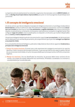 La inteligencia emocional
Su inclusión en el currículo educativo y en el aula4
La importancia de este planteamiento ha conducido a organismos internacionales como la UNESCO (2002) a di-
señar un decálogo de principios básicos imprescindibles para poner en marcha programas de aprendizaje social
y emocional.
1. El concepto de inteligencia emocional
Uno de los autores que más ha trabajado el concepto de inteligencia emocional es el psicólogo estadounidense
Daniel Goleman, nacido en California en 1947. Para Goleman la inteligencia emocional es «una forma de interac-
tuar con el mundo que tiene muy en cuenta los sentimientos, y engloba habilidades tales como el control de los
impulsos, la autoconciencia, la motivación, el entusiasmo, la perseverancia, la empatía o la agilidad mental. Ellas
configuran rasgos de carácter como la autodisciplina, la compasión o el altruismo, que resultan indispensables
para una buena y creativa adaptación social».
Una persona inteligente desde el punto de vista emocional es capaz de usar sus emociones y las de las personas
que le rodean para crear una línea de pensamiento y de comportamiento que le permitan conseguir sus objetivos
y sus proyectos vitales.
En su conocido libro Emotional Intelligence, publicado en 1995, Goleman desarrolla los siguientes fundamentos y
principios de la inteligencia emocional.
1. Conocer las propias emociones. El primer paso y más importante de la inteligencia emocional es ser capaz de
identificar o tener conciencia de las propias emociones. La persona que falla en este aspecto queda a merced
de unas emociones incontroladas, lo cual es más que probable que le provoque muchos conflictos y situaciones
negativas.
2. Manejar las emociones. Una vez identificadas las emociones, las personas deben tomar conciencia de las
mismas, con el objeto de manejar hábilmente esos sentimientos, filtrándolos, suvizándolos si es necesario y
reconduciéndolos por la senda adecuada.
 