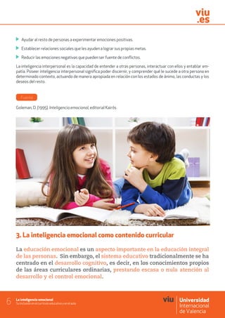 La inteligencia emocional
Su inclusión en el currículo educativo y en el aula6
	 Ayudar al resto de personas a experimentar emociones positivas.
	 Establecer relaciones sociales que les ayuden a lograr sus propias metas.
	 Reducir las emociones negativas que pueden ser fuente de conflictos.
La inteligencia interpersonal es la capacidad de entender a otras personas, interactuar con ellos y entablar em-
patía. Poseer inteligencia interpersonal significa poder discernir, y comprender qué le sucede a otra persona en
determinado contexto, actuando de manera apropiada en relación con los estados de ánimo, las conductas y los
deseos del resto.
Fuente
Goleman, D. (1995). Inteligencia emocional, editorial Kairós
3. La inteligencia emocional como contenido curricular
La educación emocional es un aspecto importante en la educación integral
de las personas. Sin embargo, el sistema educativo tradicionalmente se ha
centrado en el desarrollo cognitivo, es decir, en los conocimientos propios
de las áreas curriculares ordinarias, prestando escasa o nula atención al
desarrollo y el control emocional.
 