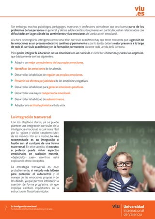 La inteligencia emocional
Su inclusión en el currículo educativo y en el aula7
Sin embargo, muchos psicólogos, pedagogos, maestros y profesores consideran que una buena parte de los
problemas de las personas en general, y de los adolescentes y los jóvenes en particular, están relacionados con
dificultades en la gestión de los sentimientos y las emociones de la educación emocional.
A la hora de integrar la inteligencia emocional en el currículo académico hay que tener en cuenta que la gestión de
las emociones es un proceso educativo continuo y permanente y, por lo tanto, debería estar presente a lo largo
de todo el currículo académico y en la formación permanente durante toda la vida de la persona.
Para poder integrar la educación de las emociones en un currículo es necesario tener muy claros sus objetivos,
que básicamente son los siguientes:
	 Adquirir un mejor conocimiento de las propias emociones.
	 Identificar las emociones de los demás.
	 Desarrollar la habilidad de regular las propias emociones.
	 Prevenir los efectos perjudiciales de las emociones negativas.
	 Desarrollar la habilidad para generar emociones positivas.
	 Desarrollar una mayor competencia emocional.
	 Desarrollar la habilidad de automotivarse.
	 Adoptar una actitud optimista ante la vida.
La integración transversal
Con los objetivos claros, ya se puede
plantear una integración curricular de la
inteligencia emocional, lo cual no es fácil
por la rigidez y visión «academicista»
de los mismos. Por este motivo, lo más
recomendable es su integración o
fusión con el currículo de una forma
transversal. En este sentido, el maestro
o profesor puede incluir aspectos
emocionales en cualquier materia,
«dejándolos caer» mientras está
explicando otros conceptos.
La estrategia transversal es, muy
probablemente, el método más idóneo
para potenciar el autocontrol y el
manejo de las emociones propias y de
los demás, ya que permite introducir la
cuestión de forma progresiva, sin que
implique cambios importantes en la
estructura ni filosofía curricular.
 