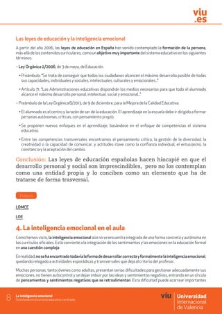 La inteligencia emocional
Su inclusión en el currículo educativo y en el aula8
Las leyes de educación y la inteligencia emocional
A partir del año 2006, las leyes de educación en España han venido contemplado la formación de la persona,
más allá de los contenidos curriculares, como un objetivo muy importante del sistema educativo en los siguientes
términos:
– Ley Orgánica 2/2006, de 3 de mayo, de Educación.
• Preámbulo: “Se trata de conseguir que todos los ciudadanos alcancen el máximo desarrollo posible de todas
sus capacidades, individuales y sociales, intelectuales, culturales y emocionales...”
• Artículo 71: “Las Administraciones educativas dispondrán los medios necesarios para que todo el alumnado
alcance el máximo desarrollo personal, intelectual, social y emocional...”
– Preámbulo de la Ley Orgánica 8/2013, de 9 de diciembre, para la Mejora de la Calidad Educativa.
• El alumnado es el centro y la razón de ser de la educación. El aprendizaje en la escuela debe ir dirigido a formar
personas autónomas, críticas, con pensamiento propio.
• Se proponen nuevos enfoques en el aprendizaje, basándose en el enfoque de competencias el sistema
educativo.
• Entre las competencias transversales encontramos el pensamiento crítico, la gestión de la diversidad, la
creatividad o la capacidad de comunicar, y actitudes clave como la confianza individual, el entusiasmo, la
constancia y la aceptación del cambio.
Conclusión: Las leyes de educación españolas hacen hincapié en que el
desarrollo personal y social son imprescindibles, pero no los contemplan
como una entidad propia y lo conciben como un elemento que ha de
tratarse de forma trasversal.
Enlaces
LOMCE
LOE
4. La inteligencia emocional en el aula
Como hemos visto, la inteligencia emocional aún no se encuentra integrada de una forma concreta y autónoma en
los currículos oficiales. Esto convierte a la integración de los sentimientos y las emociones en la educación formal
en una cuestión compleja
Enrealidad,nosehaencontradotodavíalaformadedesarrollarcorrectayformalmentelainteligenciaemocional,
quedando relegado a actividades esporádicas y transversales que deja al criterio del profesor.
Muchas personas, tanto jóvenes como adultas, presentan serias dificultades para gestionar adecuadamente sus
emociones, no tienen autocontrol y se dejan imbuir por las ideas y sentimientos negativos, entrando en un círculo
de pensamientos y sentimientos negativos que se retroalimentan. Esta dificultad puede acarrear importantes
 