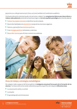 La inteligencia emocional
Su inclusión en el currículo educativo y en el aula9
perjuicios en su vida personal actual y futura, así como también en el rendimiento académico.
Una buena educación emocional ayuda a las personas a adquirir las competencias básicas para desarrollarse y
madurar adecuadamente,poniendolasbasesparalograruncorrecto equilibrio psicológico,permitiendoademás:
	 Conocer las propias emociones e identificar las de los demás.
	 Desarrollar habilidades de autocontrol y manejo de las emociones negativas.
	 Generar y aprovechar las emociones positivas.
	 Crear sinergias positivas individuales y colectivas.
	 Desarrollar recursos para afrontar con éxito los problemas.
Áreas de trabajo y estrategias metodológicas
De cualquier modo, aunque no de forma explícita, la inteligencia emocional forma parte de la formación de los
alumnos. Yen base a ello se han venido realizando propuestas específicas de trabajo de diferentes áreas:
	 La comunicación verbal y no verbal.
	 La empatía.
	 El aprendizaje del control emocional.
 