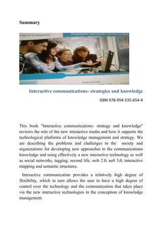 Summary




     Interactive communications- strategies and knowledge
                                              ISBN 978-954-535-654-4




This book "Interactive communications- strategy and knowledge"
reviews the role of the new interactive media and how it supports the
technological platforms of knowledge management and strategy. We
are describing the problems and challenges to the society and
organizations for developing new approaches to the communications
knowledge and using effectively a new interactive technology as well
as social networks, tagging, second life, web 2.0, веб 3,0, interactive
mapping and semantic structures.
  Interactive communication provides a relatively high degree of
flexibility, which in turn allows the user to have a high degree of
control over the technology and the communication that takes place
via the new interactive technologies in the conception of knowledge
management.
 