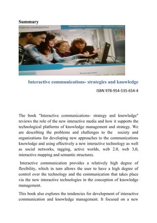 Summary




     Interactive communications- strategies and knowledge
                                            ISBN 978-954-535-654-4




The book "Interactive communications- strategy and knowledge"
reviews the role of the new interactive media and how it supports the
technological platforms of knowledge management and strategy. We
are describing the problems and challenges to the society and
organizations for developing new approaches to the communications
knowledge and using effectively a new interactive technology as well
as social networks, tagging, active worlds, web 2.0, web 3,0,
interactive mapping and semantic structures.
 Interactive communication provides a relatively high degree of
flexibility, which in turn allows the user to have a high degree of
control over the technology and the communication that takes place
via the new interactive technologies in the conception of knowledge
management.
This book also explores the tendencies for development of interactive
communication and knowledge management. It focused on a new
 