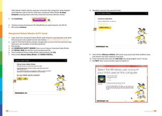 Safety Minder adalah software yang akan memonitor dan melaporkan setiap kegiatan     8.	 Masukkan username dan password Anda.
        yang dilakukan anak di internet. Anda harus menginstal Safety Minder di setiap
        komputer yang digunakan anak Anda untuk bisa memantau aktivitas mereka.

    5.	 Klik Install Now.


    6.	 Tentukan tempat penyimpanan file SafetyMinder.exe pada komputer, lalu klik Ok.
    7.	 Klik tombol Continue.


    Menginstal Safety Minder di PC Anak

    1.	 Ingat: Anda harus menginstal Safety Minder pada komputer yang digunakan anak Anda.
        Pada komputer anak, bukalah browser lalu ketikkan https://onlinefamily.norton.com.
    2.	 Login ke OnlineFamily.Norton dengan menggunakan account email dan password yang
        Anda buat saat mendaftar di OnlineFamily.Norton
    3.	 Klik Settings.
    4.	Klik DOWNLOAD SAFETY MINDER. Akan muncul halaman Download Safety Minder.
    5.	 Klik INSTALL NOW dan klik Run untuk mendownload file.
    6.	 Untuk menginstal Norton Safety Minder pada komputer, klik YES.
    7.	 Pada window Norton Safety Minder, klik AGREE & INSTALL.                              9.	 Pada window Add your children, pilih avatar yang sesuai anak Anda. Ketikkan nama,
                                                                                                  jenis kelamin dan tahun kelahiran anak Anda.
                                                                                             10.	 Untuk menambah data anak, klik Add Child, lalu ulangi langkah nomor 5 di atas.
                                                                                             11.	Klik NEXT. Akan muncul window seperti di bawah ini:




58 | internet sehat                                                                                                                                                      internet sehat   | 59
 