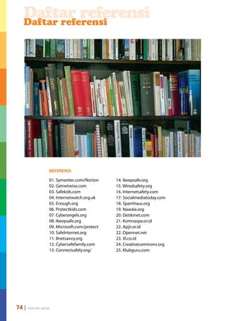 Daftar referensi
    Daftar referensi




                  REFERENSI

                  01. Symantec.com/Norton     14. Ikeepsafe.org
                  02. Getnetwise.com          15. Wiredsafety.org
                  03. Safekids.com            16. Internetsafety.com
                  04. Internetwatch.org.uk    17. Socialmediatoday.com
                  05. Enough.org              18. Spamhaus.org
                  06. Protectkids.com         19. Nawala.org
                  07. Cyberangels.org         20. Detikinet.com
                  08. Ikeepsafe.org           21. Komnaspa.or.id
                  09. Microsoft.com/protect   22. Apjii.or.id
                  10. SafeInternet.org        22. Opennet.net
                  11. Bnetsavvy.org           23. Xl.co.id
                  12. Cybersafefamily.com     24. Creativecommons.org
                  13. Connectsafely.org/      25. Klubguru.com




74 | internet sehat
 