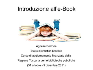Introduzione all’e-Book Agnese Perrone Swets Information Services Corso di aggiornamento finanziato dalla  Regione Toscana per le biblioteche pubbliche (31 ottobre - 9 dicembre 2011) 