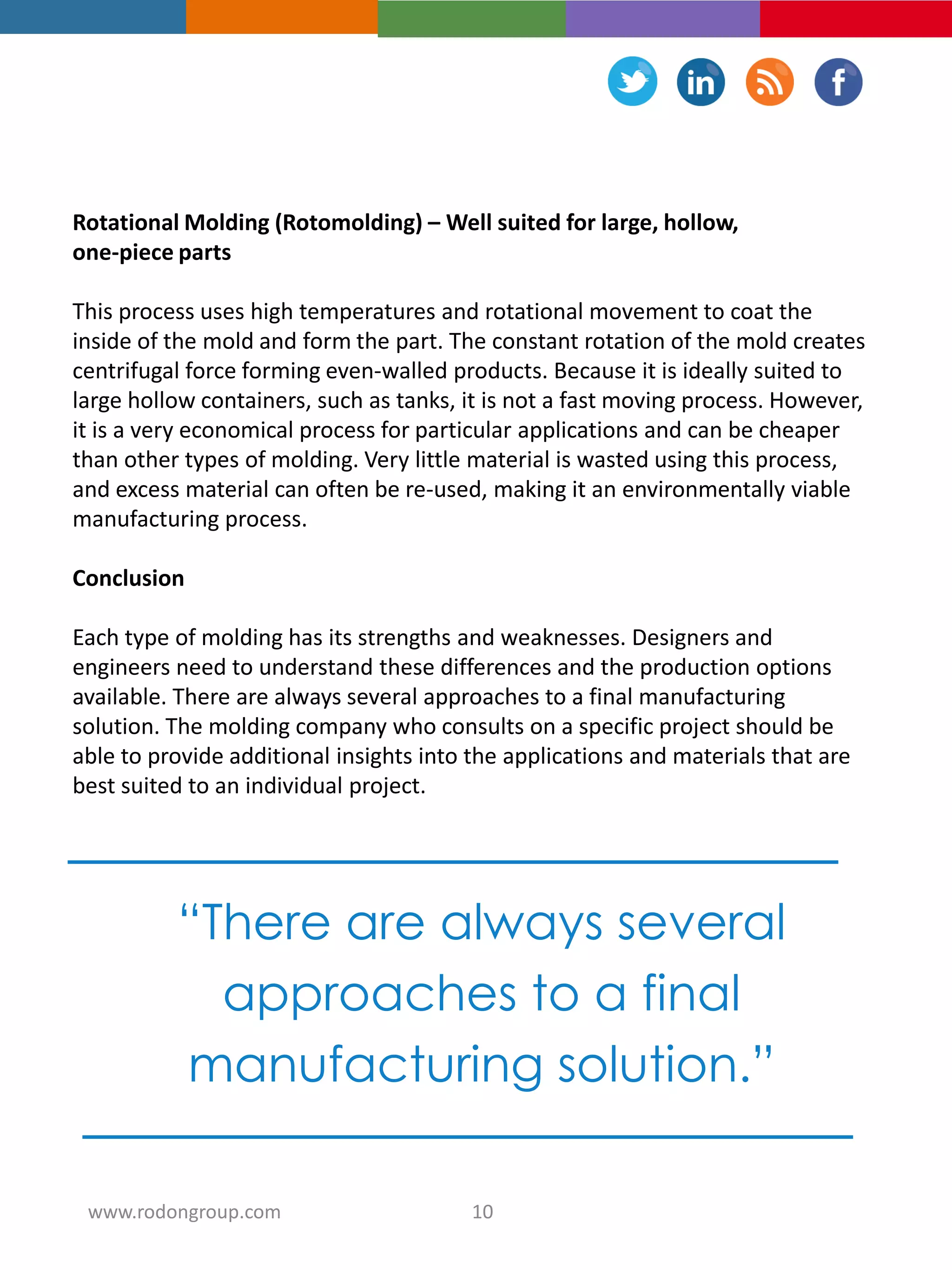 Rotational Molding (Rotomolding) – Well suited for large, hollow,
one-piece parts
This process uses high temperatures and rotational movement to coat the
inside of the mold and form the part. The constant rotation of the mold creates
centrifugal force forming even-walled products. Because it is ideally suited to
large hollow containers, such as tanks, it is not a fast moving process. However,
it is a very economical process for particular applications and can be cheaper
than other types of molding. Very little material is wasted using this process,
and excess material can often be re-used, making it an environmentally viable
manufacturing process.
Conclusion
Each type of molding has its strengths and weaknesses. Designers and
engineers need to understand these differences and the production options
available. There are always several approaches to a final manufacturing
solution. The molding company who consults on a specific project should be
able to provide additional insights into the applications and materials that are
best suited to an individual project.
“There are always several
approaches to a final
manufacturing solution.”
10www.rodongroup.com
 