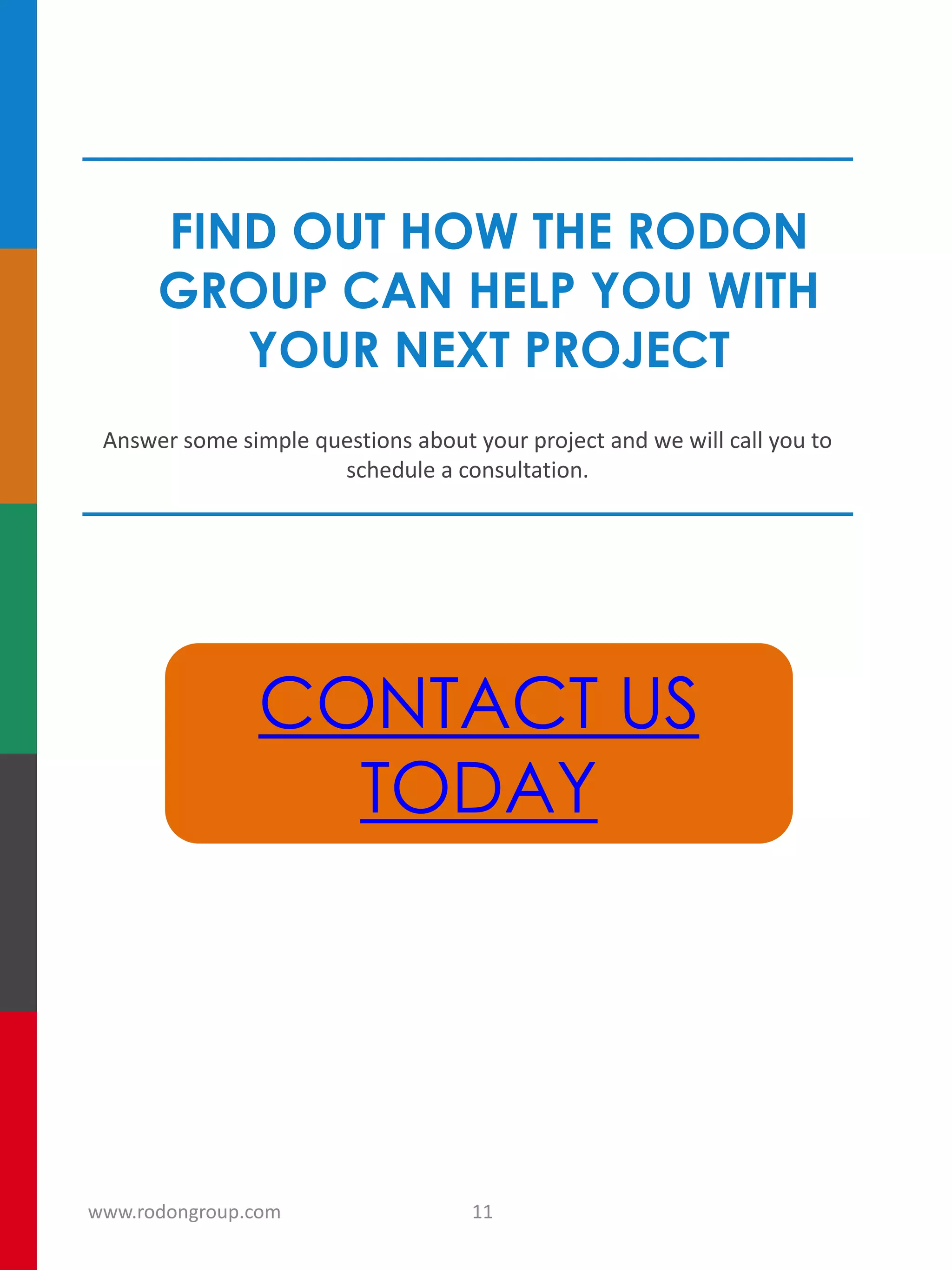FIND OUT HOW THE RODON
GROUP CAN HELP YOU WITH
YOUR NEXT PROJECT
Answer some simple questions about your project and we will call you to
schedule a consultation.
CONTACT US
TODAY
11www.rodongroup.com
 