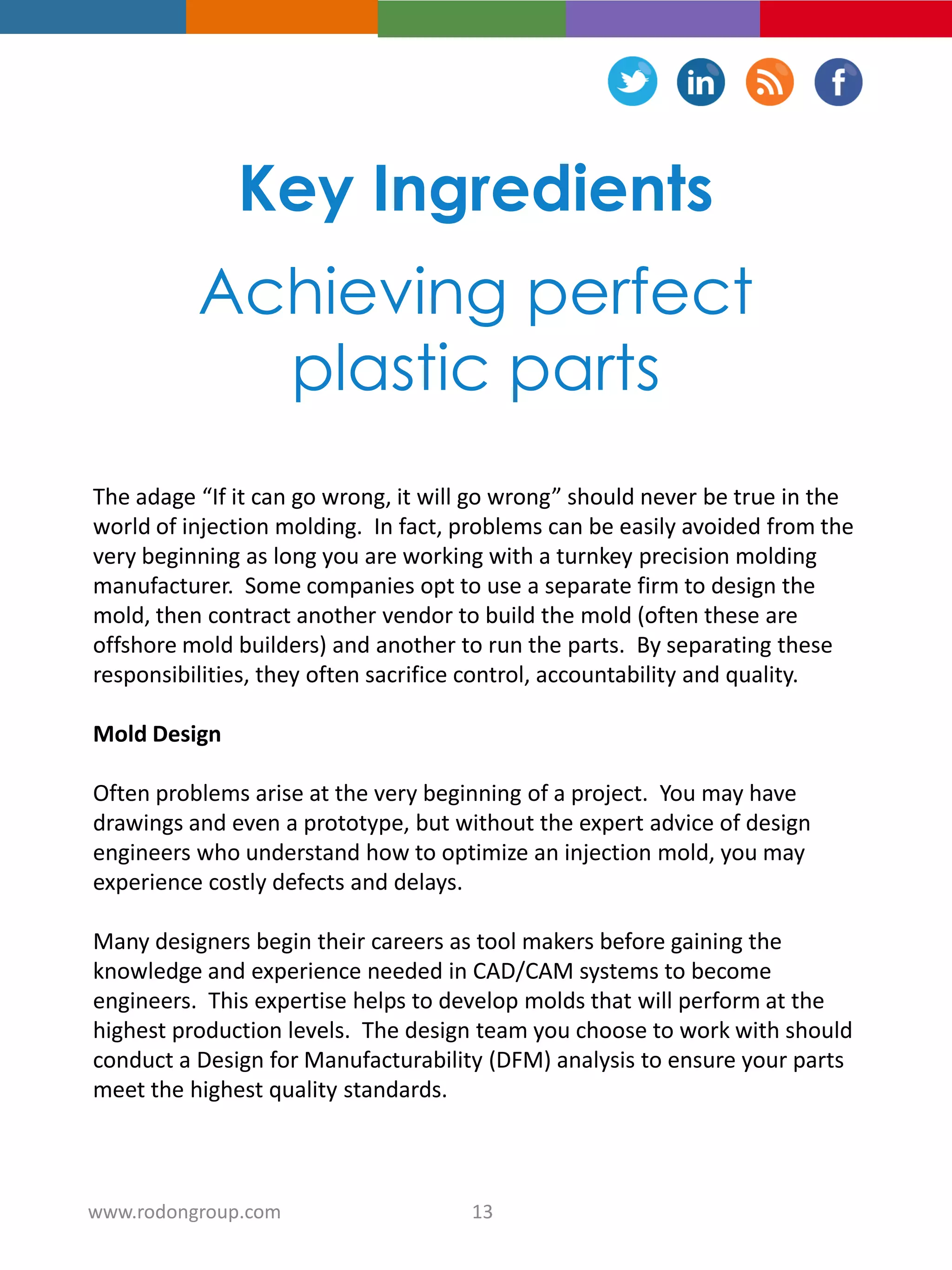 Key Ingredients
Achieving perfect
plastic parts
The adage “If it can go wrong, it will go wrong” should never be true in the
world of injection molding. In fact, problems can be easily avoided from the
very beginning as long you are working with a turnkey precision molding
manufacturer. Some companies opt to use a separate firm to design the
mold, then contract another vendor to build the mold (often these are
offshore mold builders) and another to run the parts. By separating these
responsibilities, they often sacrifice control, accountability and quality.
Mold Design
Often problems arise at the very beginning of a project. You may have
drawings and even a prototype, but without the expert advice of design
engineers who understand how to optimize an injection mold, you may
experience costly defects and delays.
Many designers begin their careers as tool makers before gaining the
knowledge and experience needed in CAD/CAM systems to become
engineers. This expertise helps to develop molds that will perform at the
highest production levels. The design team you choose to work with should
conduct a Design for Manufacturability (DFM) analysis to ensure your parts
meet the highest quality standards.
13www.rodongroup.com
 