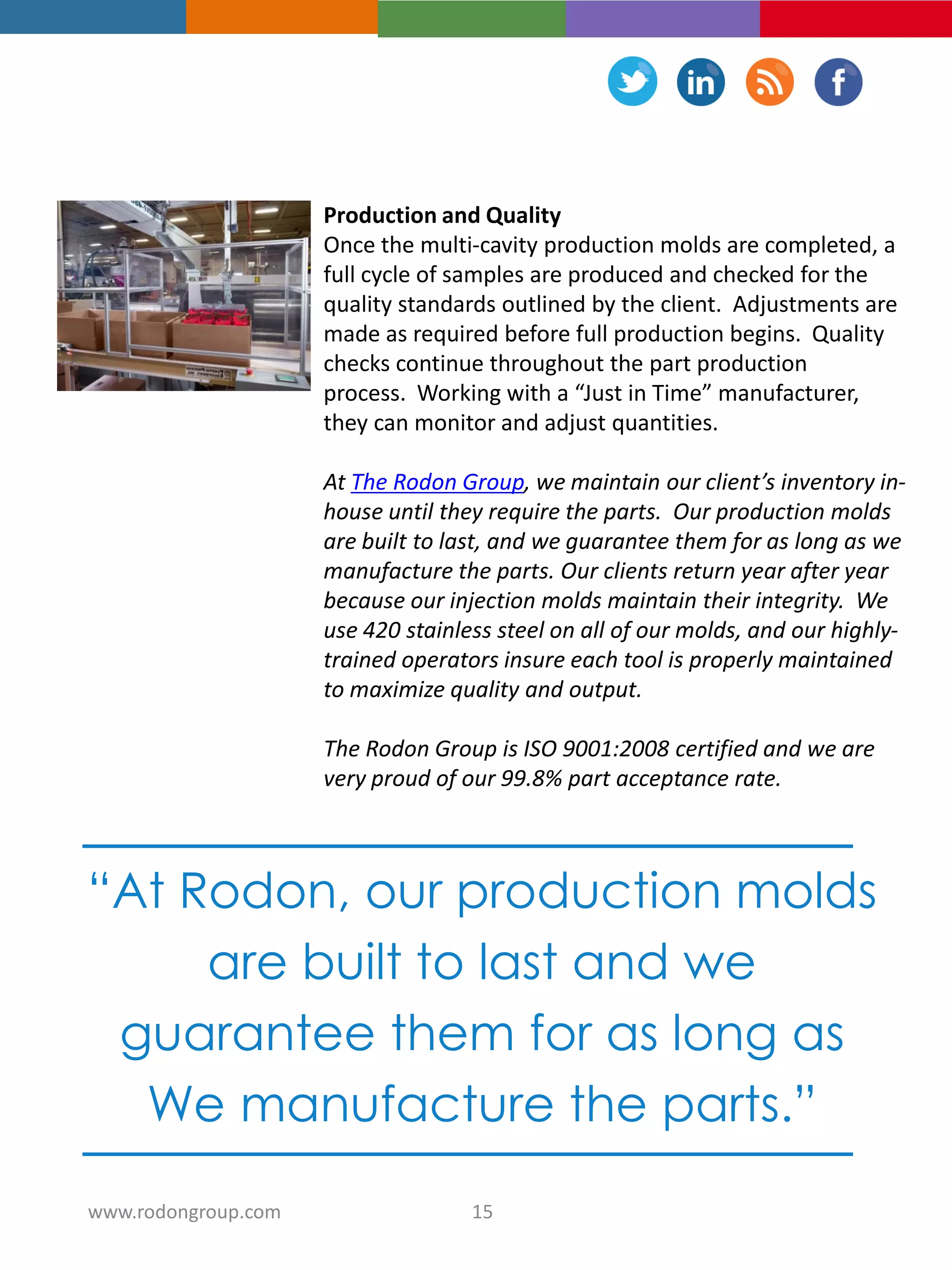 Production and Quality
Once the multi-cavity production molds are completed, a
full cycle of samples are produced and checked for the
quality standards outlined by the client. Adjustments are
made as required before full production begins. Quality
checks continue throughout the part production
process. Working with a “Just in Time” manufacturer,
they can monitor and adjust quantities.
At The Rodon Group, we maintain our client’s inventory in-
house until they require the parts. Our production molds
are built to last, and we guarantee them for as long as we
manufacture the parts. Our clients return year after year
because our injection molds maintain their integrity. We
use 420 stainless steel on all of our molds, and our highly-
trained operators insure each tool is properly maintained
to maximize quality and output.
The Rodon Group is ISO 9001:2008 certified and we are
very proud of our 99.8% part acceptance rate.
“At Rodon, our production molds
are built to last and we
guarantee them for as long as
We manufacture the parts.”
15www.rodongroup.com
 