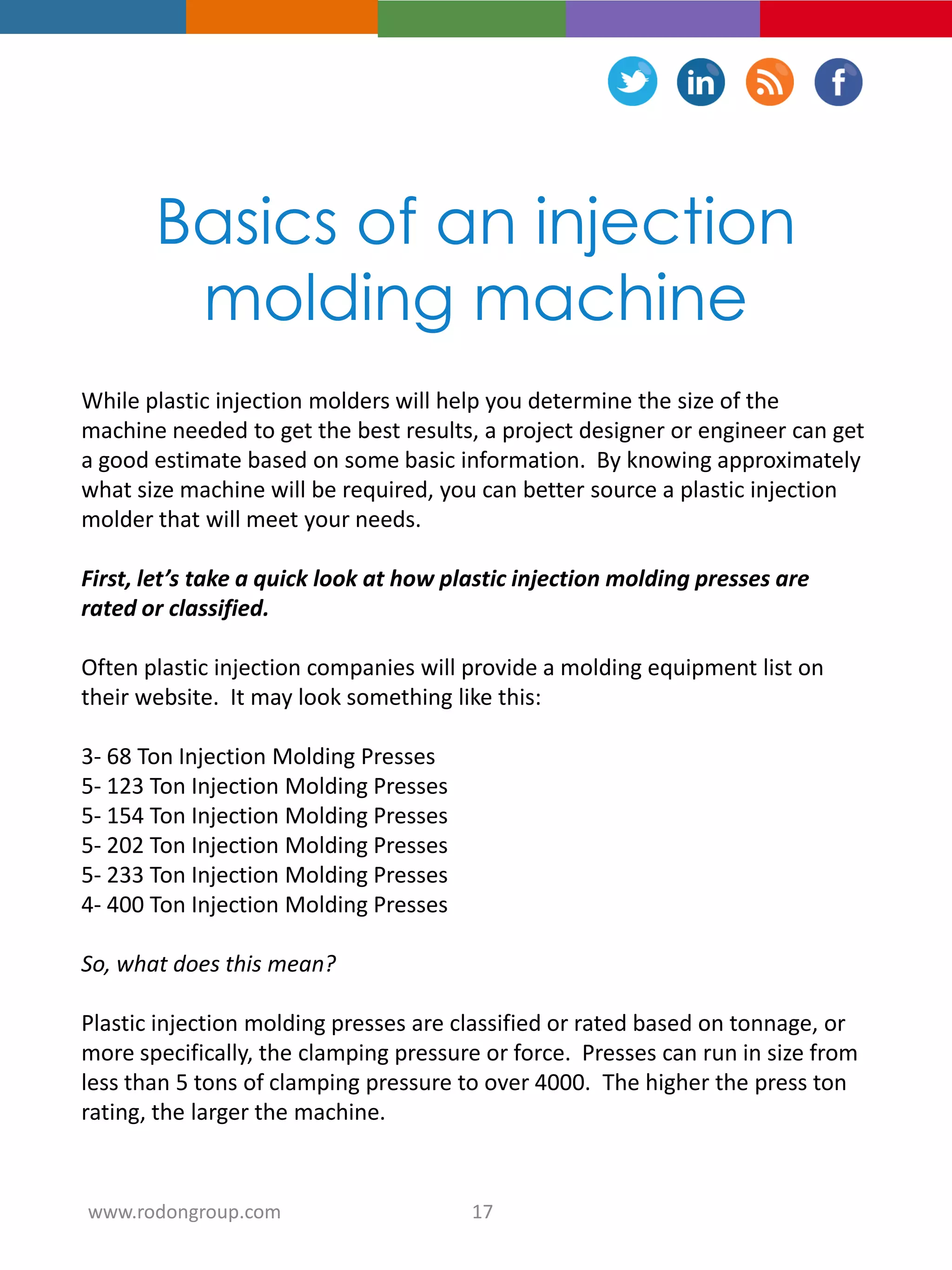 Basics of an injection
molding machine
While plastic injection molders will help you determine the size of the
machine needed to get the best results, a project designer or engineer can get
a good estimate based on some basic information. By knowing approximately
what size machine will be required, you can better source a plastic injection
molder that will meet your needs.
First, let’s take a quick look at how plastic injection molding presses are
rated or classified.
Often plastic injection companies will provide a molding equipment list on
their website. It may look something like this:
3- 68 Ton Injection Molding Presses
5- 123 Ton Injection Molding Presses
5- 154 Ton Injection Molding Presses
5- 202 Ton Injection Molding Presses
5- 233 Ton Injection Molding Presses
4- 400 Ton Injection Molding Presses
So, what does this mean?
Plastic injection molding presses are classified or rated based on tonnage, or
more specifically, the clamping pressure or force. Presses can run in size from
less than 5 tons of clamping pressure to over 4000. The higher the press ton
rating, the larger the machine.
17www.rodongroup.com
 