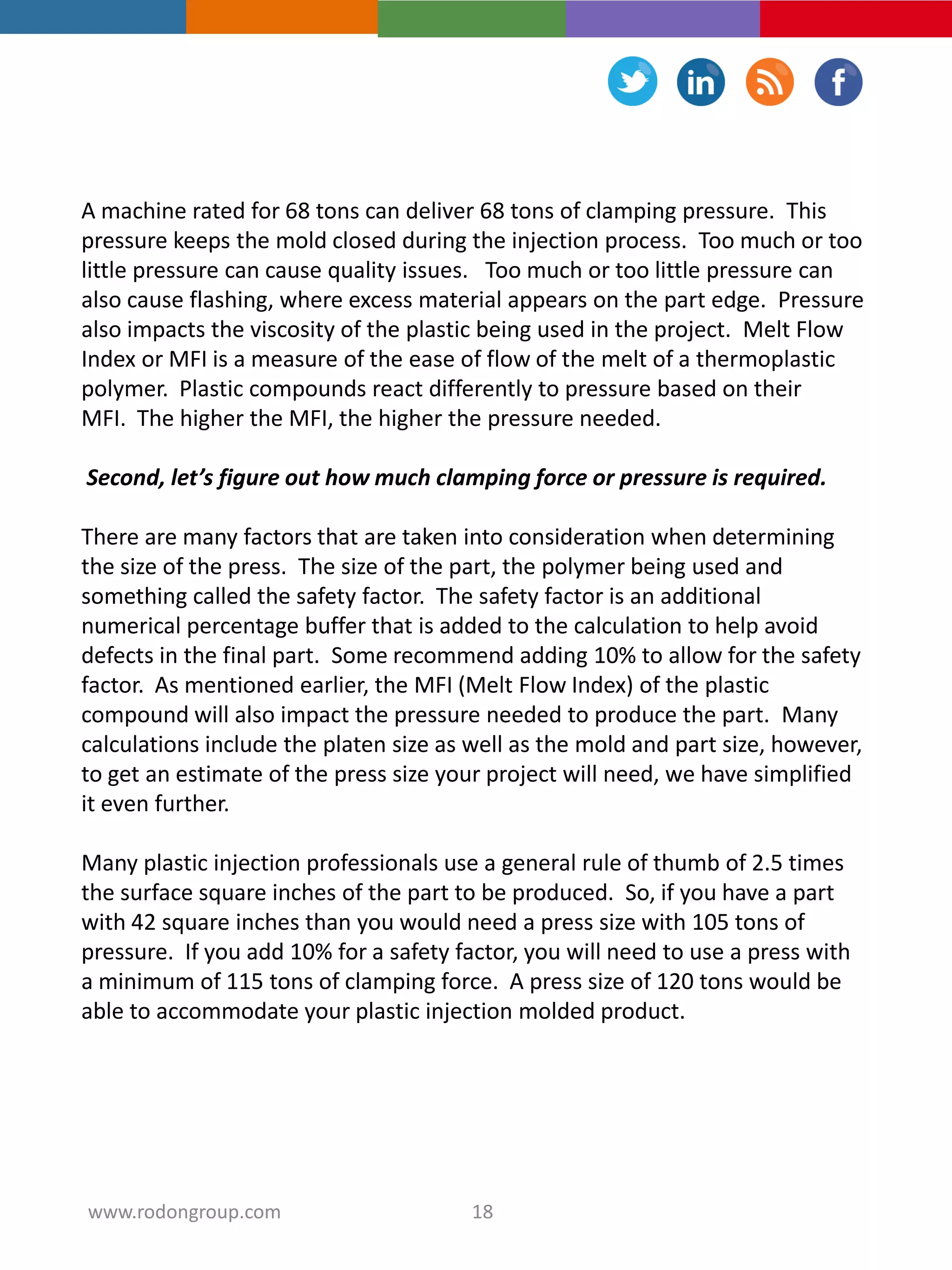 A machine rated for 68 tons can deliver 68 tons of clamping pressure. This
pressure keeps the mold closed during the injection process. Too much or too
little pressure can cause quality issues. Too much or too little pressure can
also cause flashing, where excess material appears on the part edge. Pressure
also impacts the viscosity of the plastic being used in the project. Melt Flow
Index or MFI is a measure of the ease of flow of the melt of a thermoplastic
polymer. Plastic compounds react differently to pressure based on their
MFI. The higher the MFI, the higher the pressure needed.
Second, let’s figure out how much clamping force or pressure is required.
There are many factors that are taken into consideration when determining
the size of the press. The size of the part, the polymer being used and
something called the safety factor. The safety factor is an additional
numerical percentage buffer that is added to the calculation to help avoid
defects in the final part. Some recommend adding 10% to allow for the safety
factor. As mentioned earlier, the MFI (Melt Flow Index) of the plastic
compound will also impact the pressure needed to produce the part. Many
calculations include the platen size as well as the mold and part size, however,
to get an estimate of the press size your project will need, we have simplified
it even further.
Many plastic injection professionals use a general rule of thumb of 2.5 times
the surface square inches of the part to be produced. So, if you have a part
with 42 square inches than you would need a press size with 105 tons of
pressure. If you add 10% for a safety factor, you will need to use a press with
a minimum of 115 tons of clamping force. A press size of 120 tons would be
able to accommodate your plastic injection molded product.
18www.rodongroup.com
 