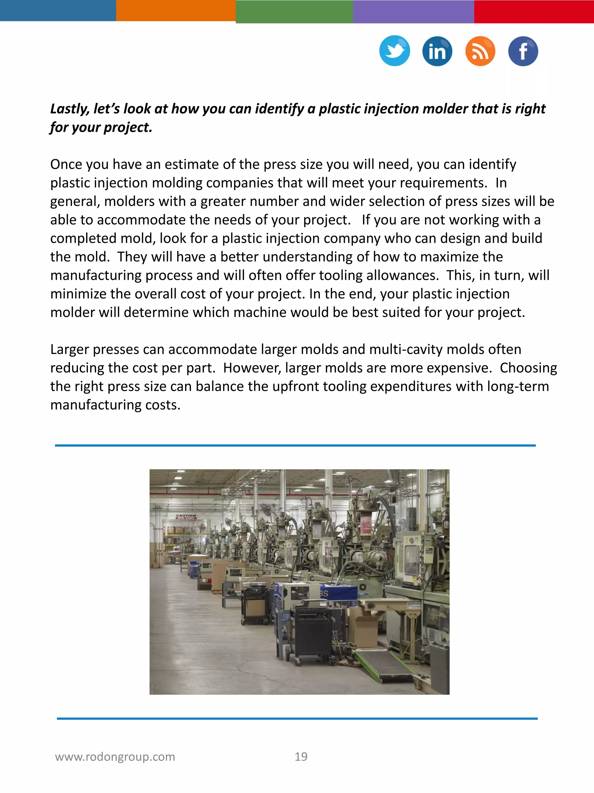 Lastly, let’s look at how you can identify a plastic injection molder that is right
for your project.
Once you have an estimate of the press size you will need, you can identify
plastic injection molding companies that will meet your requirements. In
general, molders with a greater number and wider selection of press sizes will be
able to accommodate the needs of your project. If you are not working with a
completed mold, look for a plastic injection company who can design and build
the mold. They will have a better understanding of how to maximize the
manufacturing process and will often offer tooling allowances. This, in turn, will
minimize the overall cost of your project. In the end, your plastic injection
molder will determine which machine would be best suited for your project.
Larger presses can accommodate larger molds and multi-cavity molds often
reducing the cost per part. However, larger molds are more expensive. Choosing
the right press size can balance the upfront tooling expenditures with long-term
manufacturing costs.
19www.rodongroup.com
 