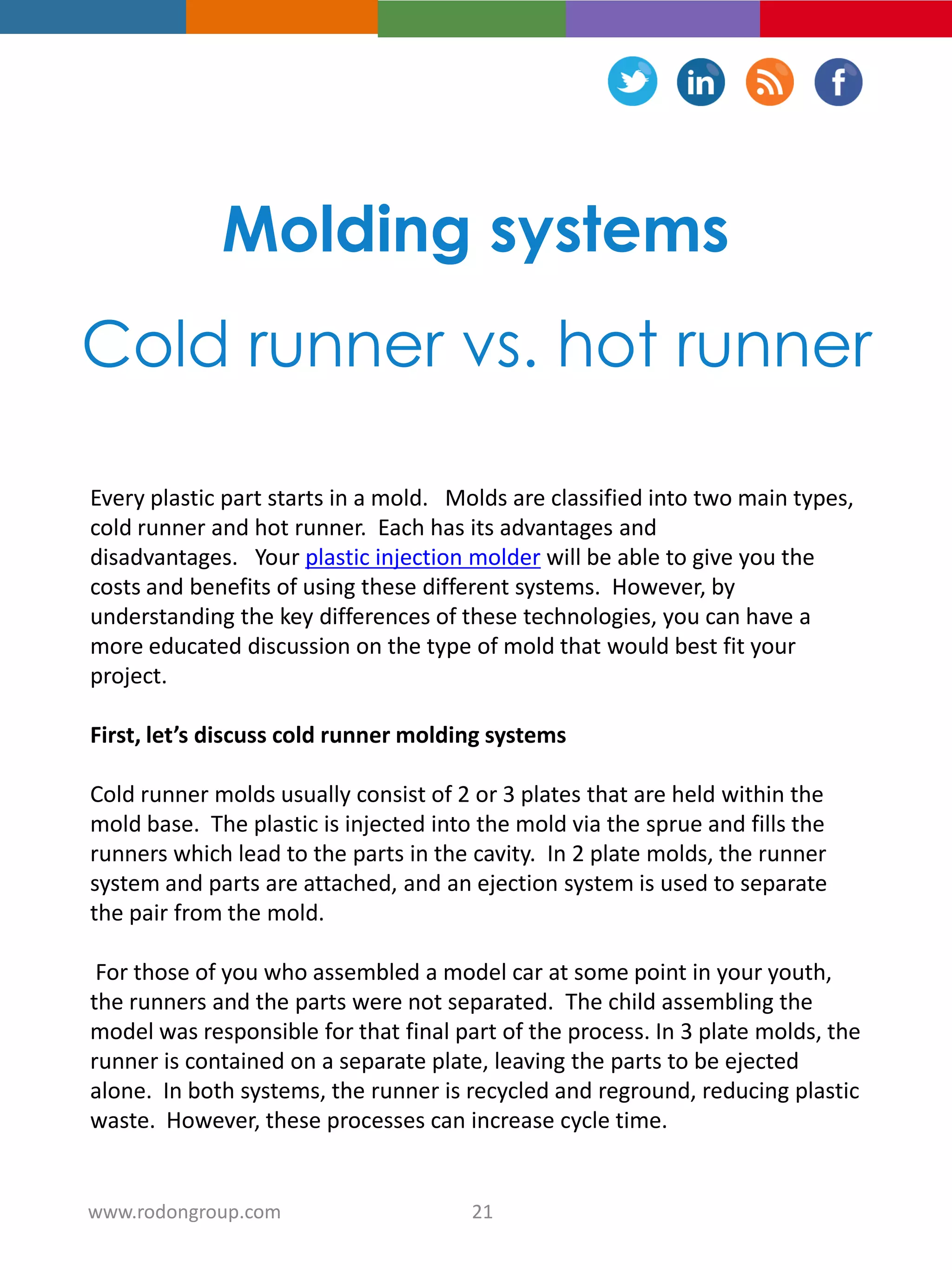 Molding systems
Cold runner vs. hot runner
Every plastic part starts in a mold. Molds are classified into two main types,
cold runner and hot runner. Each has its advantages and
disadvantages. Your plastic injection molder will be able to give you the
costs and benefits of using these different systems. However, by
understanding the key differences of these technologies, you can have a
more educated discussion on the type of mold that would best fit your
project.
First, let’s discuss cold runner molding systems
Cold runner molds usually consist of 2 or 3 plates that are held within the
mold base. The plastic is injected into the mold via the sprue and fills the
runners which lead to the parts in the cavity. In 2 plate molds, the runner
system and parts are attached, and an ejection system is used to separate
the pair from the mold.
For those of you who assembled a model car at some point in your youth,
the runners and the parts were not separated. The child assembling the
model was responsible for that final part of the process. In 3 plate molds, the
runner is contained on a separate plate, leaving the parts to be ejected
alone. In both systems, the runner is recycled and reground, reducing plastic
waste. However, these processes can increase cycle time.
21www.rodongroup.com
 