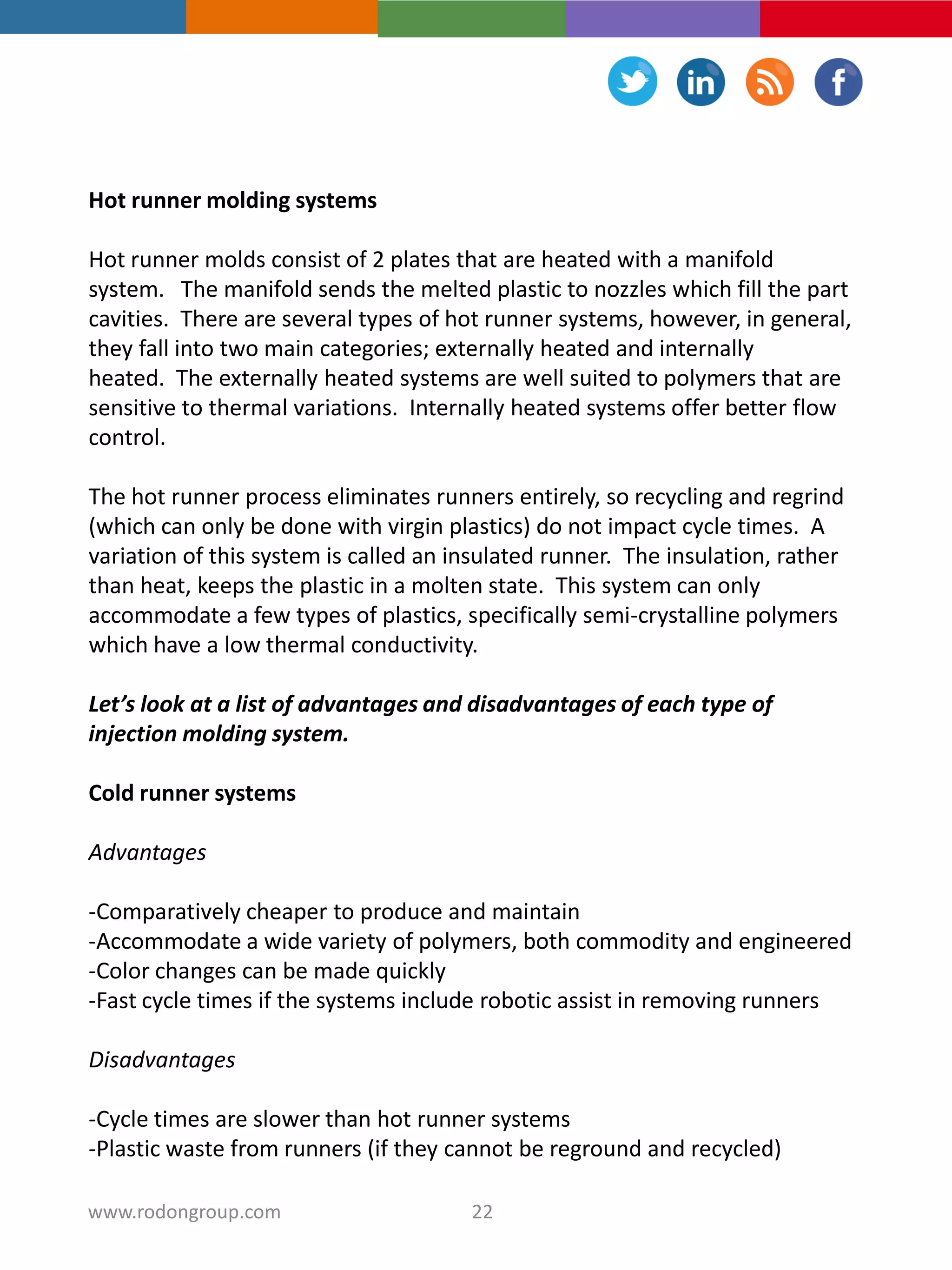 Hot runner molding systems
Hot runner molds consist of 2 plates that are heated with a manifold
system. The manifold sends the melted plastic to nozzles which fill the part
cavities. There are several types of hot runner systems, however, in general,
they fall into two main categories; externally heated and internally
heated. The externally heated systems are well suited to polymers that are
sensitive to thermal variations. Internally heated systems offer better flow
control.
The hot runner process eliminates runners entirely, so recycling and regrind
(which can only be done with virgin plastics) do not impact cycle times. A
variation of this system is called an insulated runner. The insulation, rather
than heat, keeps the plastic in a molten state. This system can only
accommodate a few types of plastics, specifically semi-crystalline polymers
which have a low thermal conductivity.
Let’s look at a list of advantages and disadvantages of each type of
injection molding system.
Cold runner systems
Advantages
-Comparatively cheaper to produce and maintain
-Accommodate a wide variety of polymers, both commodity and engineered
-Color changes can be made quickly
-Fast cycle times if the systems include robotic assist in removing runners
Disadvantages
-Cycle times are slower than hot runner systems
-Plastic waste from runners (if they cannot be reground and recycled)
22www.rodongroup.com
 