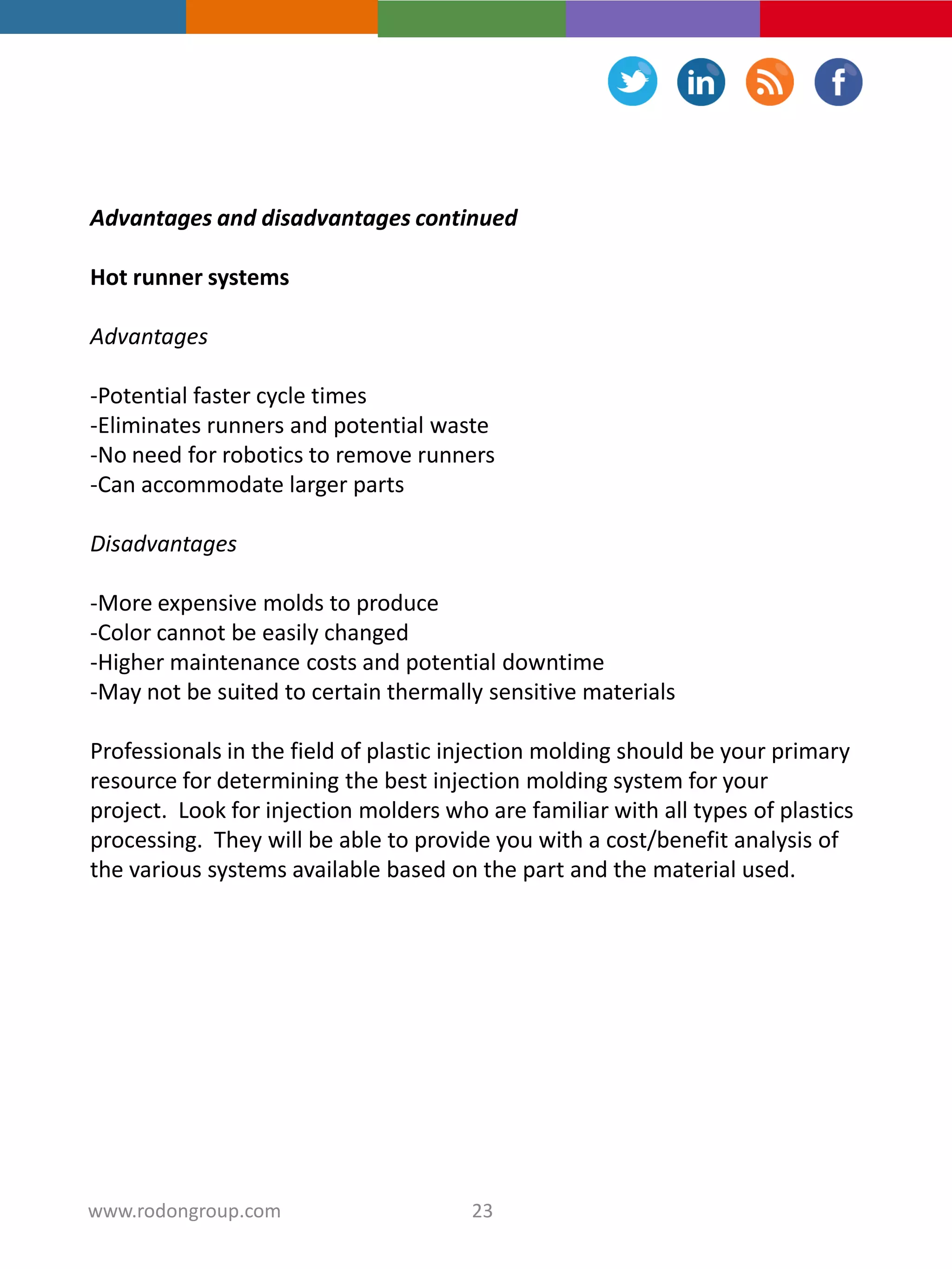 Advantages and disadvantages continued
Hot runner systems
Advantages
-Potential faster cycle times
-Eliminates runners and potential waste
-No need for robotics to remove runners
-Can accommodate larger parts
Disadvantages
-More expensive molds to produce
-Color cannot be easily changed
-Higher maintenance costs and potential downtime
-May not be suited to certain thermally sensitive materials
Professionals in the field of plastic injection molding should be your primary
resource for determining the best injection molding system for your
project. Look for injection molders who are familiar with all types of plastics
processing. They will be able to provide you with a cost/benefit analysis of
the various systems available based on the part and the material used.
23www.rodongroup.com
 