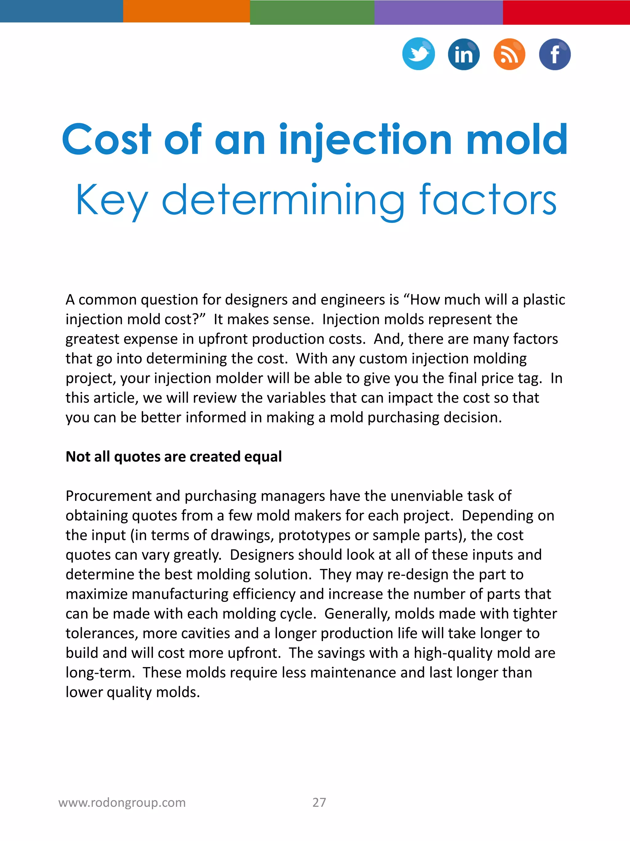 Cost of an injection mold
Key determining factors
A common question for designers and engineers is “How much will a plastic
injection mold cost?” It makes sense. Injection molds represent the
greatest expense in upfront production costs. And, there are many factors
that go into determining the cost. With any custom injection molding
project, your injection molder will be able to give you the final price tag. In
this article, we will review the variables that can impact the cost so that
you can be better informed in making a mold purchasing decision.
Not all quotes are created equal
Procurement and purchasing managers have the unenviable task of
obtaining quotes from a few mold makers for each project. Depending on
the input (in terms of drawings, prototypes or sample parts), the cost
quotes can vary greatly. Designers should look at all of these inputs and
determine the best molding solution. They may re-design the part to
maximize manufacturing efficiency and increase the number of parts that
can be made with each molding cycle. Generally, molds made with tighter
tolerances, more cavities and a longer production life will take longer to
build and will cost more upfront. The savings with a high-quality mold are
long-term. These molds require less maintenance and last longer than
lower quality molds.
27www.rodongroup.com
 