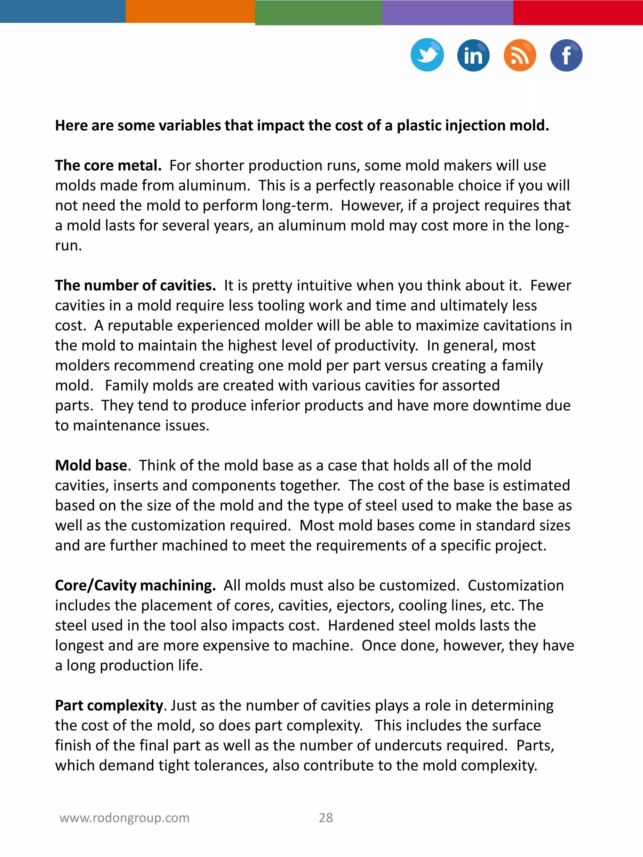 Here are some variables that impact the cost of a plastic injection mold.
The core metal. For shorter production runs, some mold makers will use
molds made from aluminum. This is a perfectly reasonable choice if you will
not need the mold to perform long-term. However, if a project requires that
a mold lasts for several years, an aluminum mold may cost more in the long-
run.
The number of cavities. It is pretty intuitive when you think about it. Fewer
cavities in a mold require less tooling work and time and ultimately less
cost. A reputable experienced molder will be able to maximize cavitations in
the mold to maintain the highest level of productivity. In general, most
molders recommend creating one mold per part versus creating a family
mold. Family molds are created with various cavities for assorted
parts. They tend to produce inferior products and have more downtime due
to maintenance issues.
Mold base. Think of the mold base as a case that holds all of the mold
cavities, inserts and components together. The cost of the base is estimated
based on the size of the mold and the type of steel used to make the base as
well as the customization required. Most mold bases come in standard sizes
and are further machined to meet the requirements of a specific project.
Core/Cavity machining. All molds must also be customized. Customization
includes the placement of cores, cavities, ejectors, cooling lines, etc. The
steel used in the tool also impacts cost. Hardened steel molds lasts the
longest and are more expensive to machine. Once done, however, they have
a long production life.
Part complexity. Just as the number of cavities plays a role in determining
the cost of the mold, so does part complexity. This includes the surface
finish of the final part as well as the number of undercuts required. Parts,
which demand tight tolerances, also contribute to the mold complexity.
28www.rodongroup.com
 