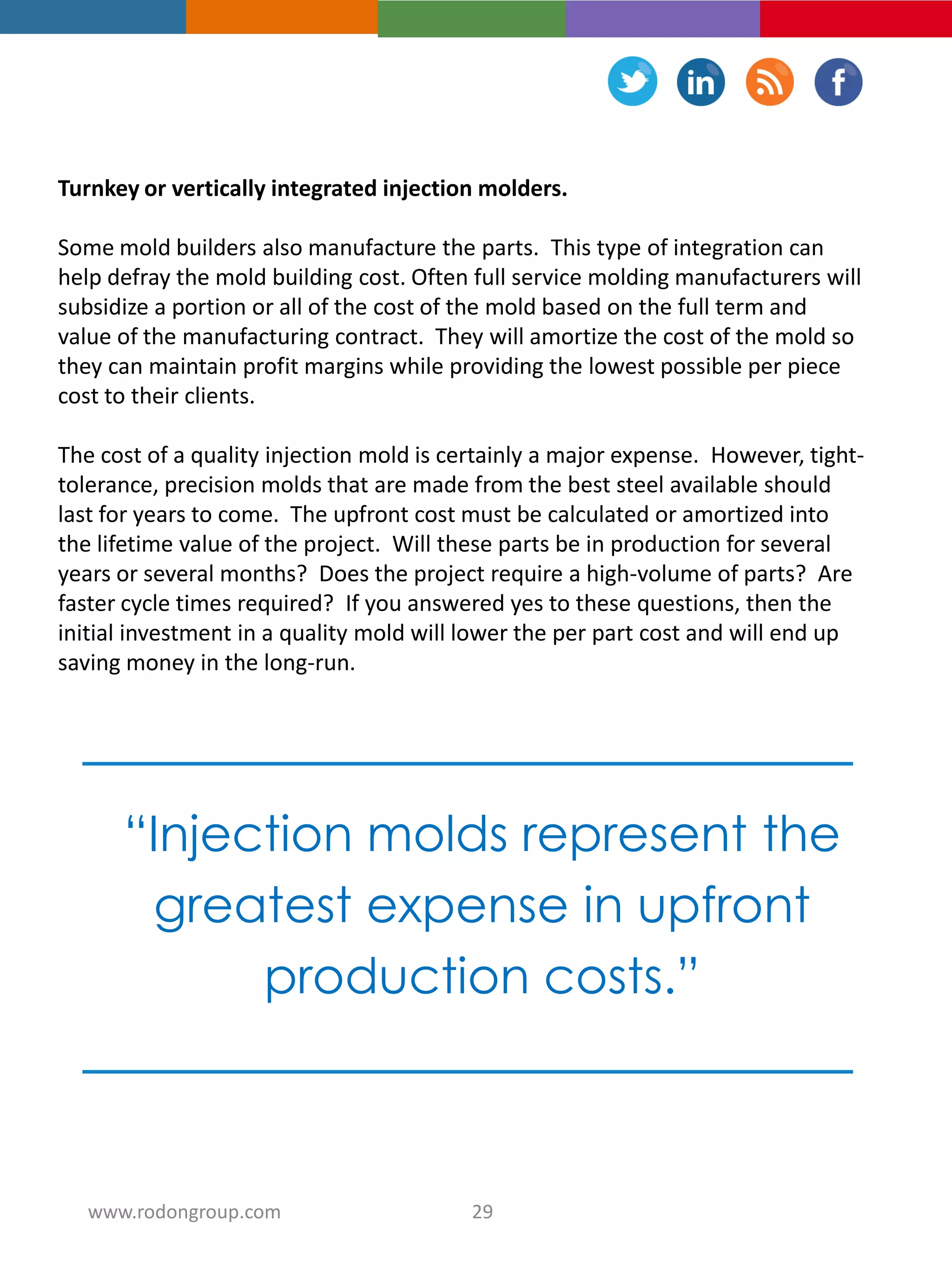 Turnkey or vertically integrated injection molders.
Some mold builders also manufacture the parts. This type of integration can
help defray the mold building cost. Often full service molding manufacturers will
subsidize a portion or all of the cost of the mold based on the full term and
value of the manufacturing contract. They will amortize the cost of the mold so
they can maintain profit margins while providing the lowest possible per piece
cost to their clients.
The cost of a quality injection mold is certainly a major expense. However, tight-
tolerance, precision molds that are made from the best steel available should
last for years to come. The upfront cost must be calculated or amortized into
the lifetime value of the project. Will these parts be in production for several
years or several months? Does the project require a high-volume of parts? Are
faster cycle times required? If you answered yes to these questions, then the
initial investment in a quality mold will lower the per part cost and will end up
saving money in the long-run.
“Injection molds represent the
greatest expense in upfront
production costs.”
29www.rodongroup.com
 