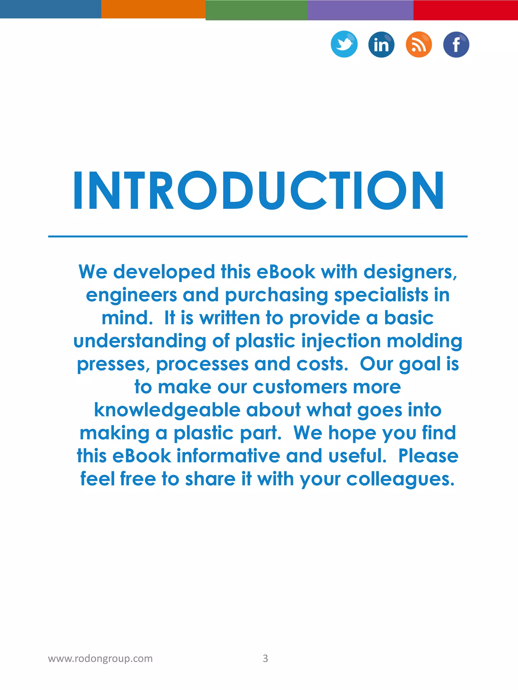 INTRODUCTION
We developed this eBook with designers,
engineers and purchasing specialists in
mind. It is written to provide a basic
understanding of plastic injection molding
presses, processes and costs. Our goal is
to make our customers more
knowledgeable about what goes into
making a plastic part. We hope you find
this eBook informative and useful. Please
feel free to share it with your colleagues.
3www.rodongroup.com
 
