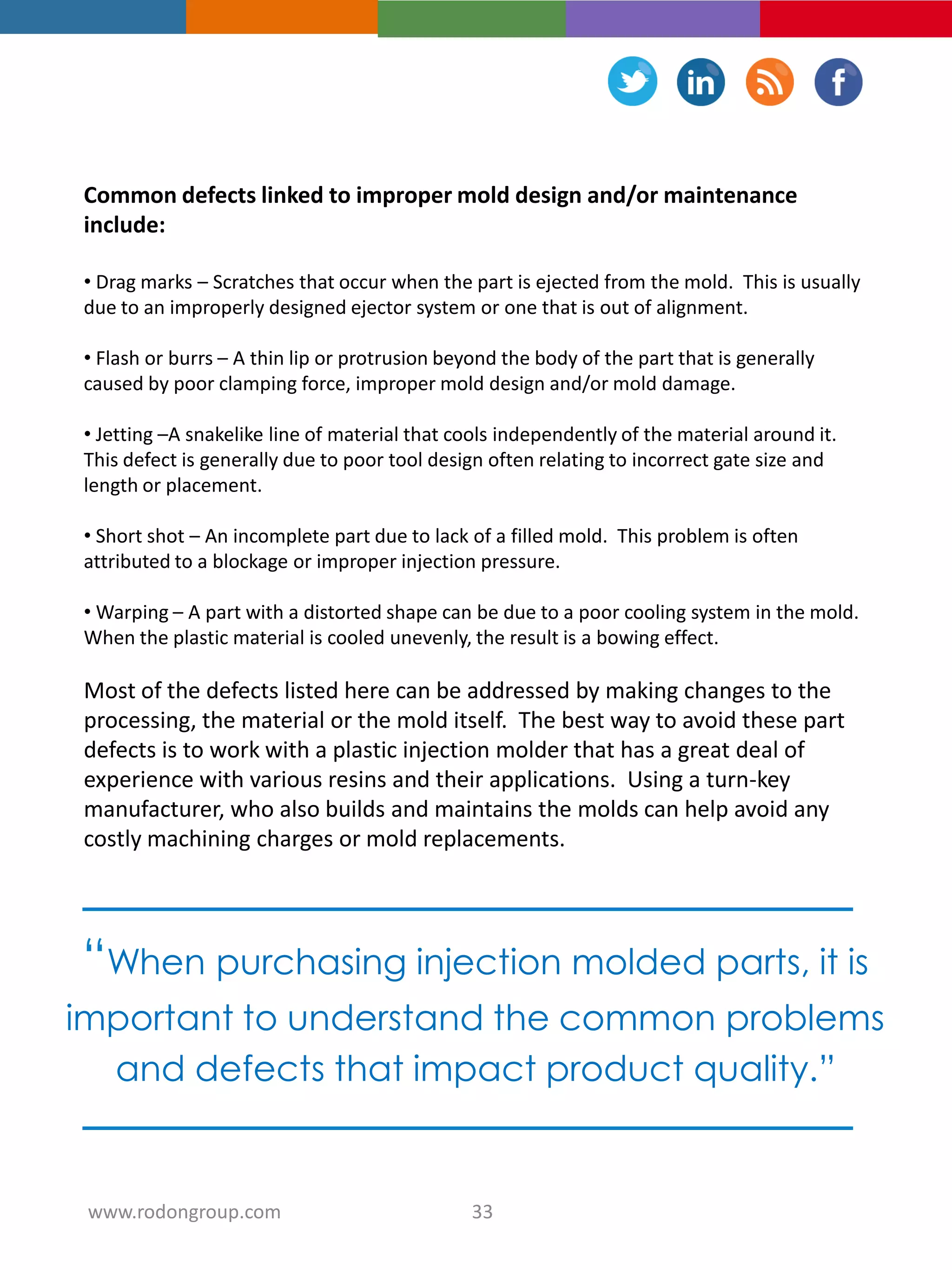 Common defects linked to improper mold design and/or maintenance
include:
• Drag marks – Scratches that occur when the part is ejected from the mold. This is usually
due to an improperly designed ejector system or one that is out of alignment.
• Flash or burrs – A thin lip or protrusion beyond the body of the part that is generally
caused by poor clamping force, improper mold design and/or mold damage.
• Jetting –A snakelike line of material that cools independently of the material around it.
This defect is generally due to poor tool design often relating to incorrect gate size and
length or placement.
• Short shot – An incomplete part due to lack of a filled mold. This problem is often
attributed to a blockage or improper injection pressure.
• Warping – A part with a distorted shape can be due to a poor cooling system in the mold.
When the plastic material is cooled unevenly, the result is a bowing effect.
Most of the defects listed here can be addressed by making changes to the
processing, the material or the mold itself. The best way to avoid these part
defects is to work with a plastic injection molder that has a great deal of
experience with various resins and their applications. Using a turn-key
manufacturer, who also builds and maintains the molds can help avoid any
costly machining charges or mold replacements.
“When purchasing injection molded parts, it is
important to understand the common problems
and defects that impact product quality.”
33www.rodongroup.com
 
