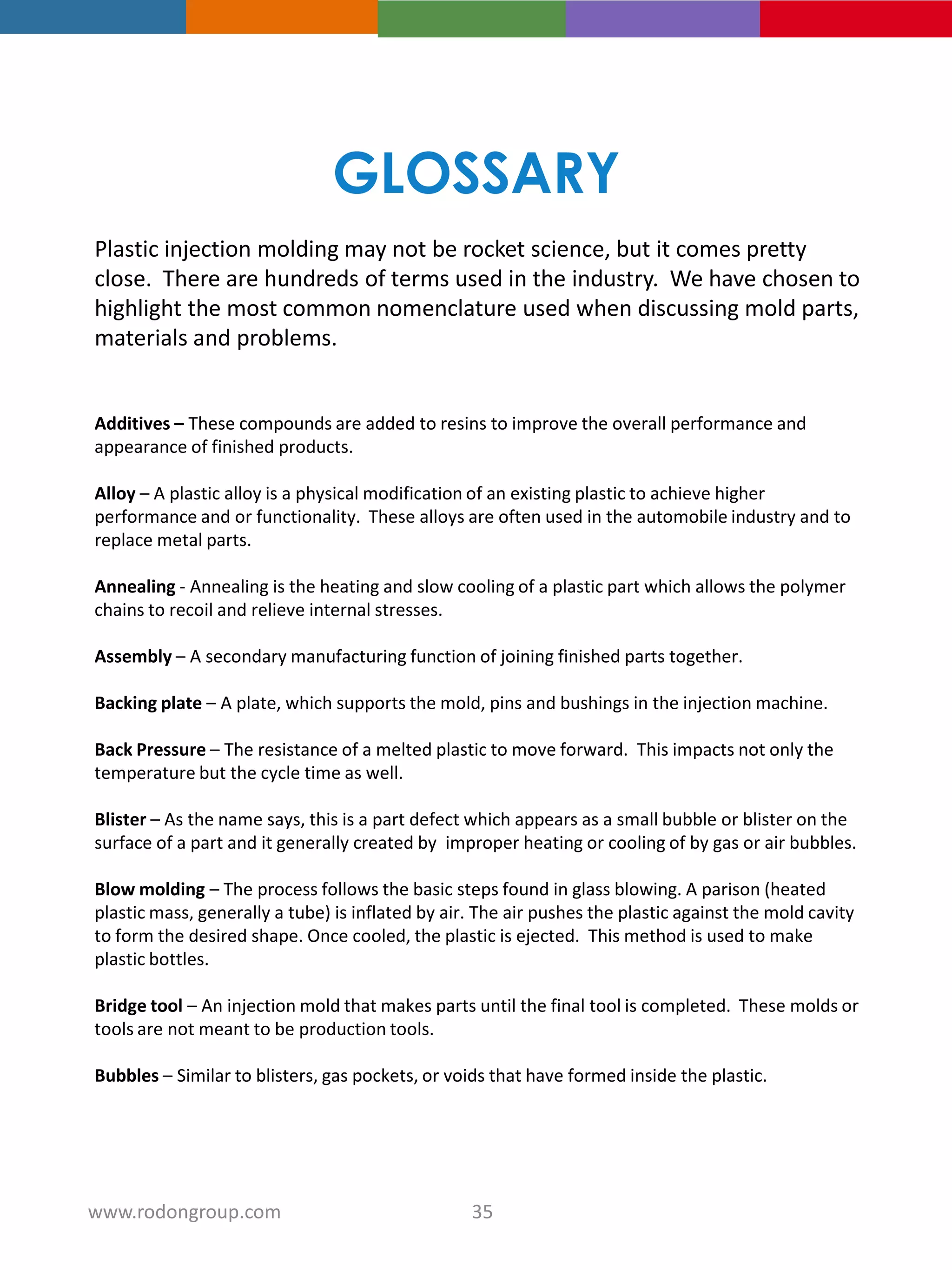 GLOSSARY
Plastic injection molding may not be rocket science, but it comes pretty
close. There are hundreds of terms used in the industry. We have chosen to
highlight the most common nomenclature used when discussing mold parts,
materials and problems.
Additives – These compounds are added to resins to improve the overall performance and
appearance of finished products.
Alloy – A plastic alloy is a physical modification of an existing plastic to achieve higher
performance and or functionality. These alloys are often used in the automobile industry and to
replace metal parts.
Annealing - Annealing is the heating and slow cooling of a plastic part which allows the polymer
chains to recoil and relieve internal stresses.
Assembly – A secondary manufacturing function of joining finished parts together.
Backing plate – A plate, which supports the mold, pins and bushings in the injection machine.
Back Pressure – The resistance of a melted plastic to move forward. This impacts not only the
temperature but the cycle time as well.
Blister – As the name says, this is a part defect which appears as a small bubble or blister on the
surface of a part and it generally created by improper heating or cooling of by gas or air bubbles.
Blow molding – The process follows the basic steps found in glass blowing. A parison (heated
plastic mass, generally a tube) is inflated by air. The air pushes the plastic against the mold cavity
to form the desired shape. Once cooled, the plastic is ejected. This method is used to make
plastic bottles.
Bridge tool – An injection mold that makes parts until the final tool is completed. These molds or
tools are not meant to be production tools.
Bubbles – Similar to blisters, gas pockets, or voids that have formed inside the plastic.
35www.rodongroup.com
 