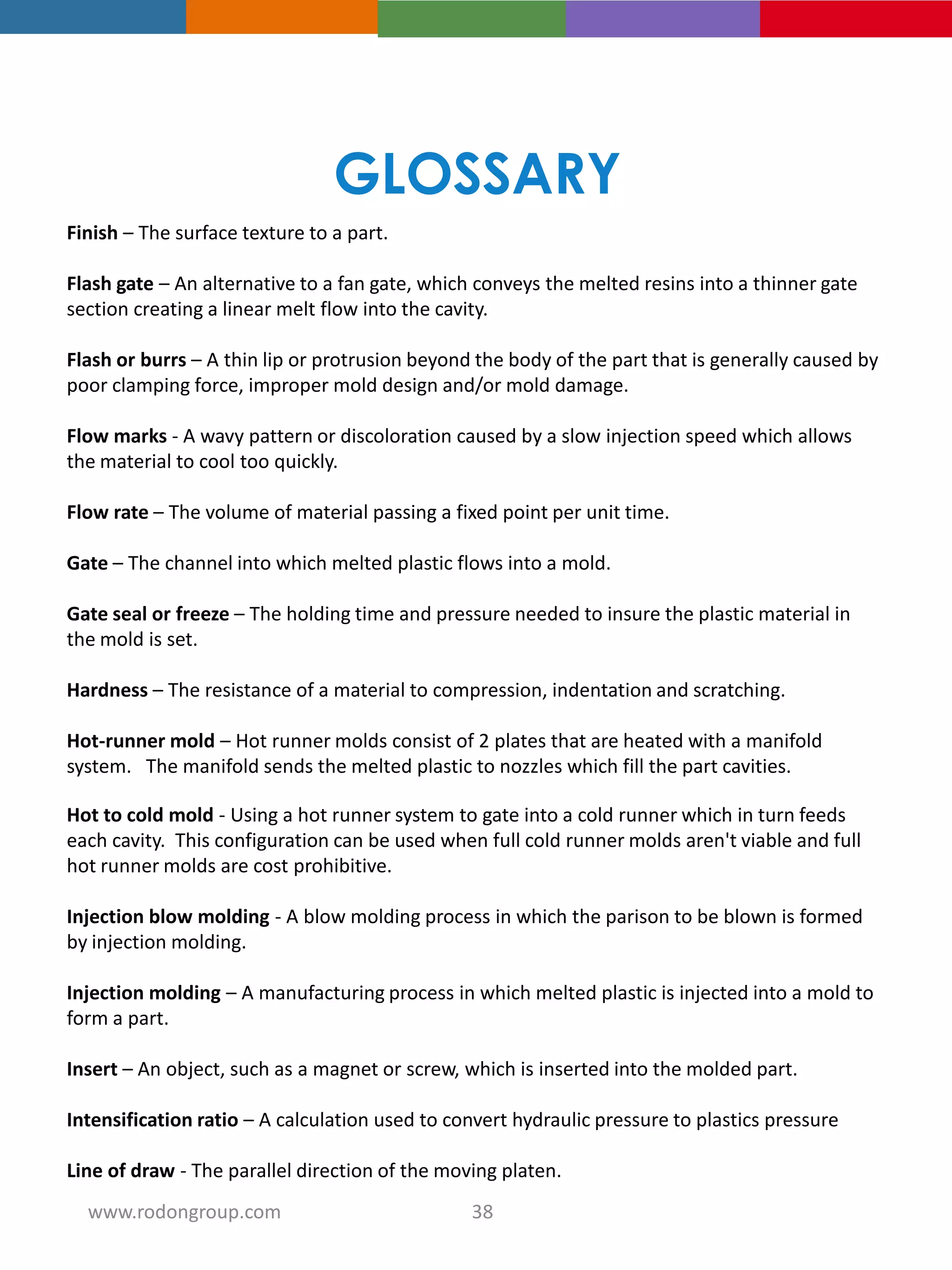Finish – The surface texture to a part.
Flash gate – An alternative to a fan gate, which conveys the melted resins into a thinner gate
section creating a linear melt flow into the cavity.
Flash or burrs – A thin lip or protrusion beyond the body of the part that is generally caused by
poor clamping force, improper mold design and/or mold damage.
Flow marks - A wavy pattern or discoloration caused by a slow injection speed which allows
the material to cool too quickly.
Flow rate – The volume of material passing a fixed point per unit time.
Gate – The channel into which melted plastic flows into a mold.
Gate seal or freeze – The holding time and pressure needed to insure the plastic material in
the mold is set.
Hardness – The resistance of a material to compression, indentation and scratching.
Hot-runner mold – Hot runner molds consist of 2 plates that are heated with a manifold
system. The manifold sends the melted plastic to nozzles which fill the part cavities.
Hot to cold mold - Using a hot runner system to gate into a cold runner which in turn feeds
each cavity. This configuration can be used when full cold runner molds aren't viable and full
hot runner molds are cost prohibitive.
Injection blow molding - A blow molding process in which the parison to be blown is formed
by injection molding.
Injection molding – A manufacturing process in which melted plastic is injected into a mold to
form a part.
Insert – An object, such as a magnet or screw, which is inserted into the molded part.
Intensification ratio – A calculation used to convert hydraulic pressure to plastics pressure
Line of draw - The parallel direction of the moving platen.
GLOSSARY
38www.rodongroup.com
 