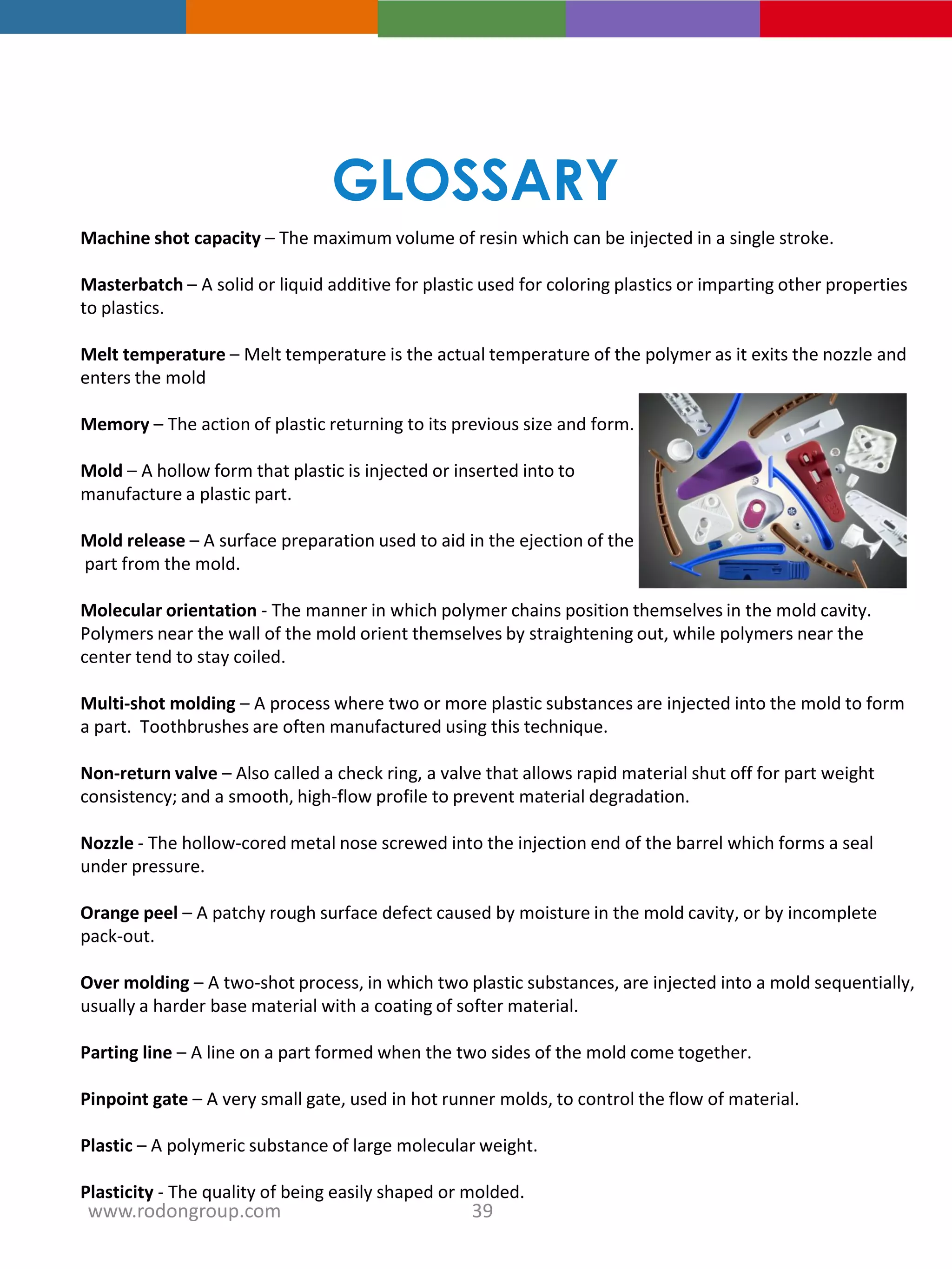 Machine shot capacity – The maximum volume of resin which can be injected in a single stroke.
Masterbatch – A solid or liquid additive for plastic used for coloring plastics or imparting other properties
to plastics.
Melt temperature – Melt temperature is the actual temperature of the polymer as it exits the nozzle and
enters the mold
Memory – The action of plastic returning to its previous size and form.
Mold – A hollow form that plastic is injected or inserted into to
manufacture a plastic part.
Mold release – A surface preparation used to aid in the ejection of the
part from the mold.
Molecular orientation - The manner in which polymer chains position themselves in the mold cavity.
Polymers near the wall of the mold orient themselves by straightening out, while polymers near the
center tend to stay coiled.
Multi-shot molding – A process where two or more plastic substances are injected into the mold to form
a part. Toothbrushes are often manufactured using this technique.
Non-return valve – Also called a check ring, a valve that allows rapid material shut off for part weight
consistency; and a smooth, high-flow profile to prevent material degradation.
Nozzle - The hollow-cored metal nose screwed into the injection end of the barrel which forms a seal
under pressure.
Orange peel – A patchy rough surface defect caused by moisture in the mold cavity, or by incomplete
pack-out.
Over molding – A two-shot process, in which two plastic substances, are injected into a mold sequentially,
usually a harder base material with a coating of softer material.
Parting line – A line on a part formed when the two sides of the mold come together.
Pinpoint gate – A very small gate, used in hot runner molds, to control the flow of material.
Plastic – A polymeric substance of large molecular weight.
Plasticity - The quality of being easily shaped or molded.
GLOSSARY
39www.rodongroup.com
 