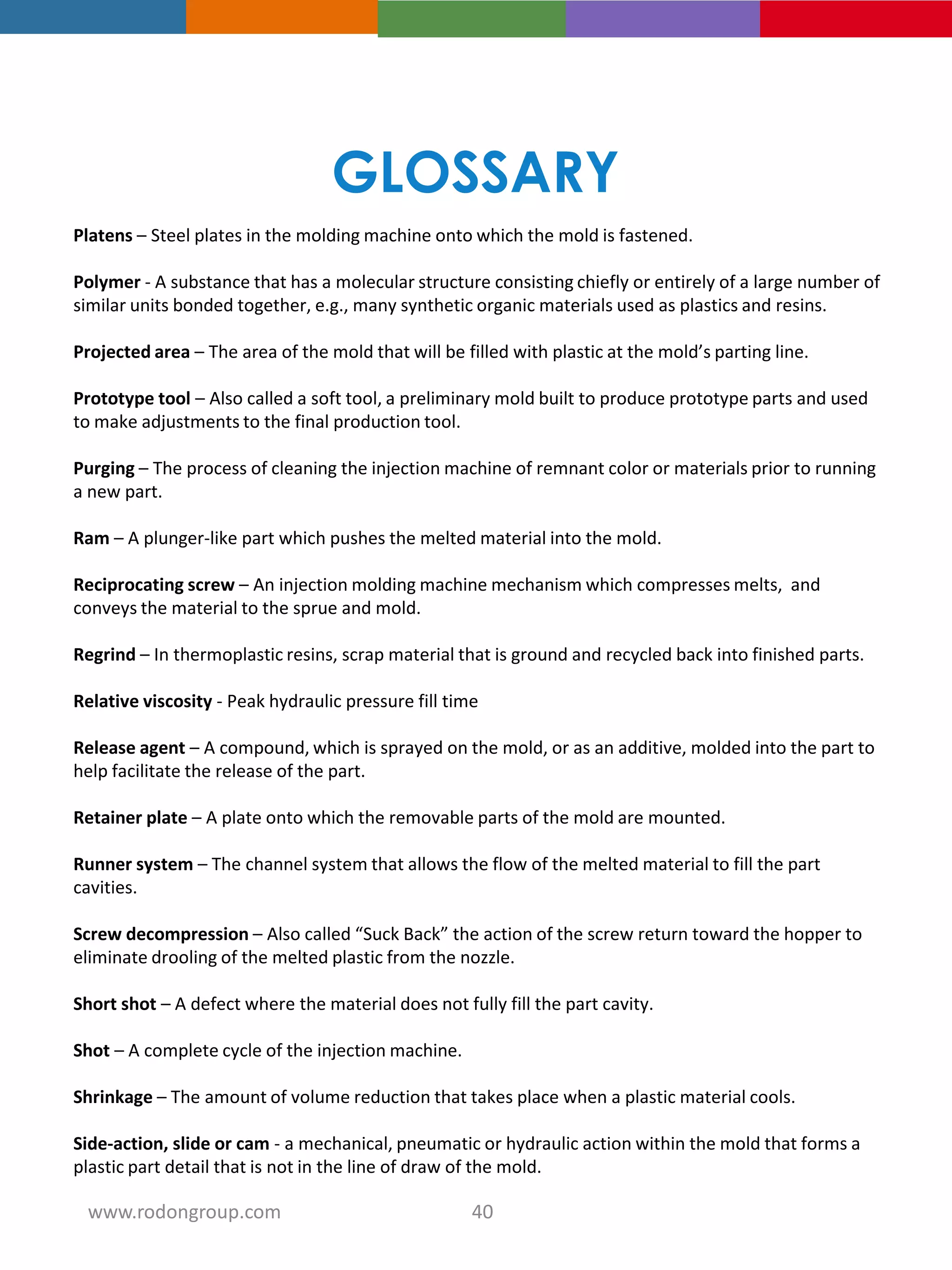 Platens – Steel plates in the molding machine onto which the mold is fastened.
Polymer - A substance that has a molecular structure consisting chiefly or entirely of a large number of
similar units bonded together, e.g., many synthetic organic materials used as plastics and resins.
Projected area – The area of the mold that will be filled with plastic at the mold’s parting line.
Prototype tool – Also called a soft tool, a preliminary mold built to produce prototype parts and used
to make adjustments to the final production tool.
Purging – The process of cleaning the injection machine of remnant color or materials prior to running
a new part.
Ram – A plunger-like part which pushes the melted material into the mold.
Reciprocating screw – An injection molding machine mechanism which compresses melts, and
conveys the material to the sprue and mold.
Regrind – In thermoplastic resins, scrap material that is ground and recycled back into finished parts.
Relative viscosity - Peak hydraulic pressure fill time
Release agent – A compound, which is sprayed on the mold, or as an additive, molded into the part to
help facilitate the release of the part.
Retainer plate – A plate onto which the removable parts of the mold are mounted.
Runner system – The channel system that allows the flow of the melted material to fill the part
cavities.
Screw decompression – Also called “Suck Back” the action of the screw return toward the hopper to
eliminate drooling of the melted plastic from the nozzle.
Short shot – A defect where the material does not fully fill the part cavity.
Shot – A complete cycle of the injection machine.
Shrinkage – The amount of volume reduction that takes place when a plastic material cools.
Side-action, slide or cam - a mechanical, pneumatic or hydraulic action within the mold that forms a
plastic part detail that is not in the line of draw of the mold.
GLOSSARY
40www.rodongroup.com
 