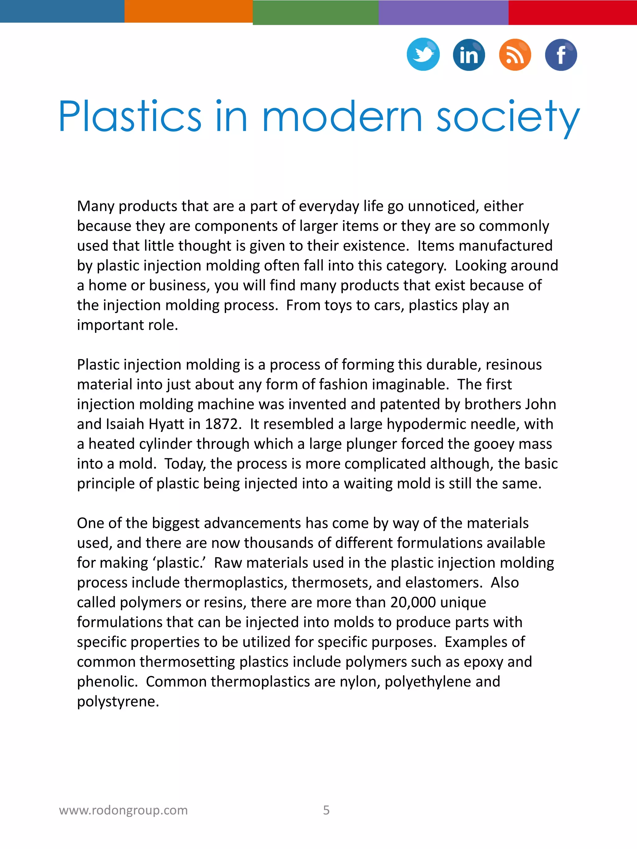 Plastics in modern society
Many products that are a part of everyday life go unnoticed, either
because they are components of larger items or they are so commonly
used that little thought is given to their existence. Items manufactured
by plastic injection molding often fall into this category. Looking around
a home or business, you will find many products that exist because of
the injection molding process. From toys to cars, plastics play an
important role.
Plastic injection molding is a process of forming this durable, resinous
material into just about any form of fashion imaginable. The first
injection molding machine was invented and patented by brothers John
and Isaiah Hyatt in 1872. It resembled a large hypodermic needle, with
a heated cylinder through which a large plunger forced the gooey mass
into a mold. Today, the process is more complicated although, the basic
principle of plastic being injected into a waiting mold is still the same.
One of the biggest advancements has come by way of the materials
used, and there are now thousands of different formulations available
for making ‘plastic.’ Raw materials used in the plastic injection molding
process include thermoplastics, thermosets, and elastomers. Also
called polymers or resins, there are more than 20,000 unique
formulations that can be injected into molds to produce parts with
specific properties to be utilized for specific purposes. Examples of
common thermosetting plastics include polymers such as epoxy and
phenolic. Common thermoplastics are nylon, polyethylene and
polystyrene.
5www.rodongroup.com
 