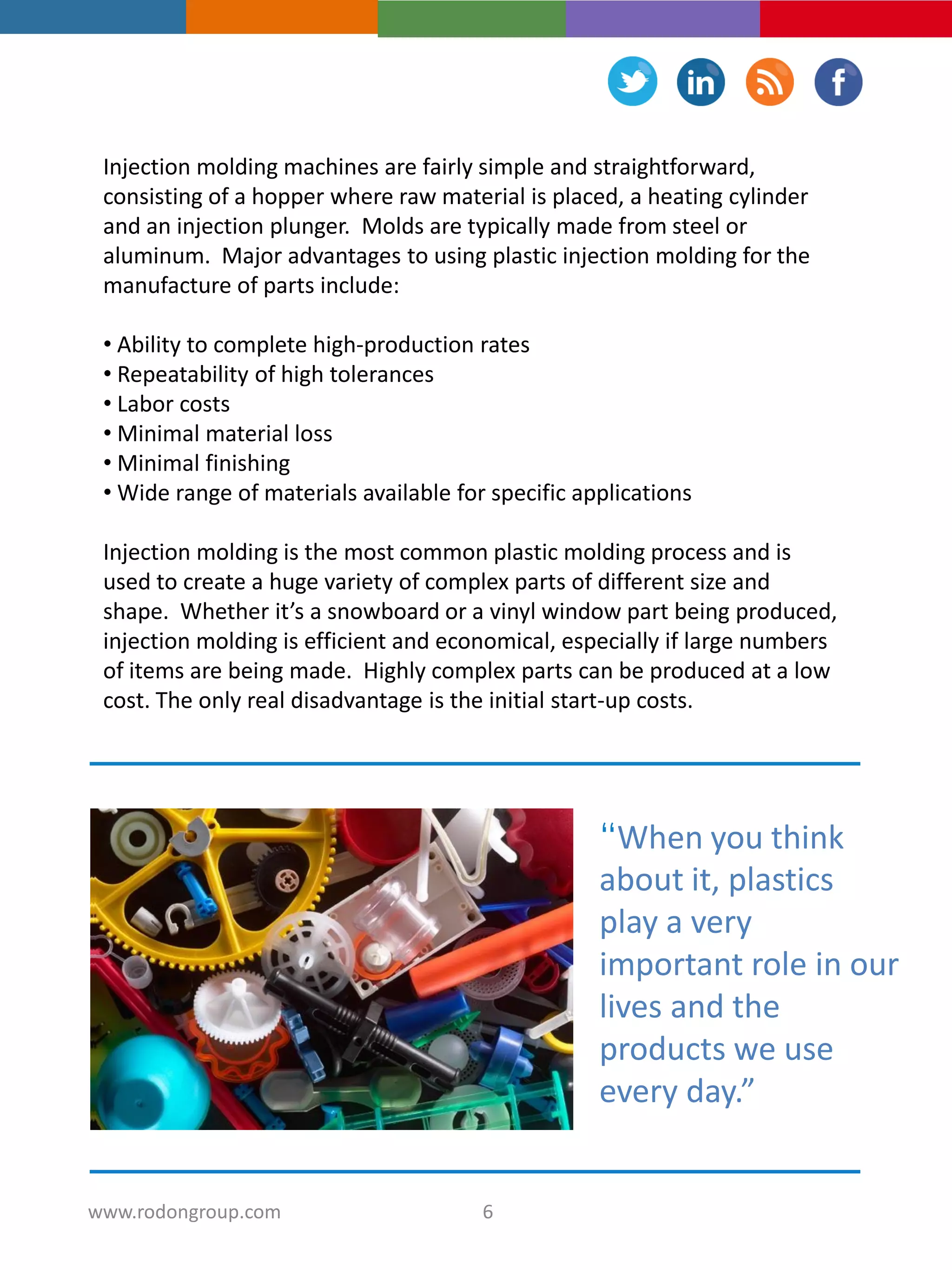 Injection molding machines are fairly simple and straightforward,
consisting of a hopper where raw material is placed, a heating cylinder
and an injection plunger. Molds are typically made from steel or
aluminum. Major advantages to using plastic injection molding for the
manufacture of parts include:
• Ability to complete high-production rates
• Repeatability of high tolerances
• Labor costs
• Minimal material loss
• Minimal finishing
• Wide range of materials available for specific applications
Injection molding is the most common plastic molding process and is
used to create a huge variety of complex parts of different size and
shape. Whether it’s a snowboard or a vinyl window part being produced,
injection molding is efficient and economical, especially if large numbers
of items are being made. Highly complex parts can be produced at a low
cost. The only real disadvantage is the initial start-up costs.
“When you think
about it, plastics
play a very
important role in our
lives and the
products we use
every day.”
6www.rodongroup.com
 