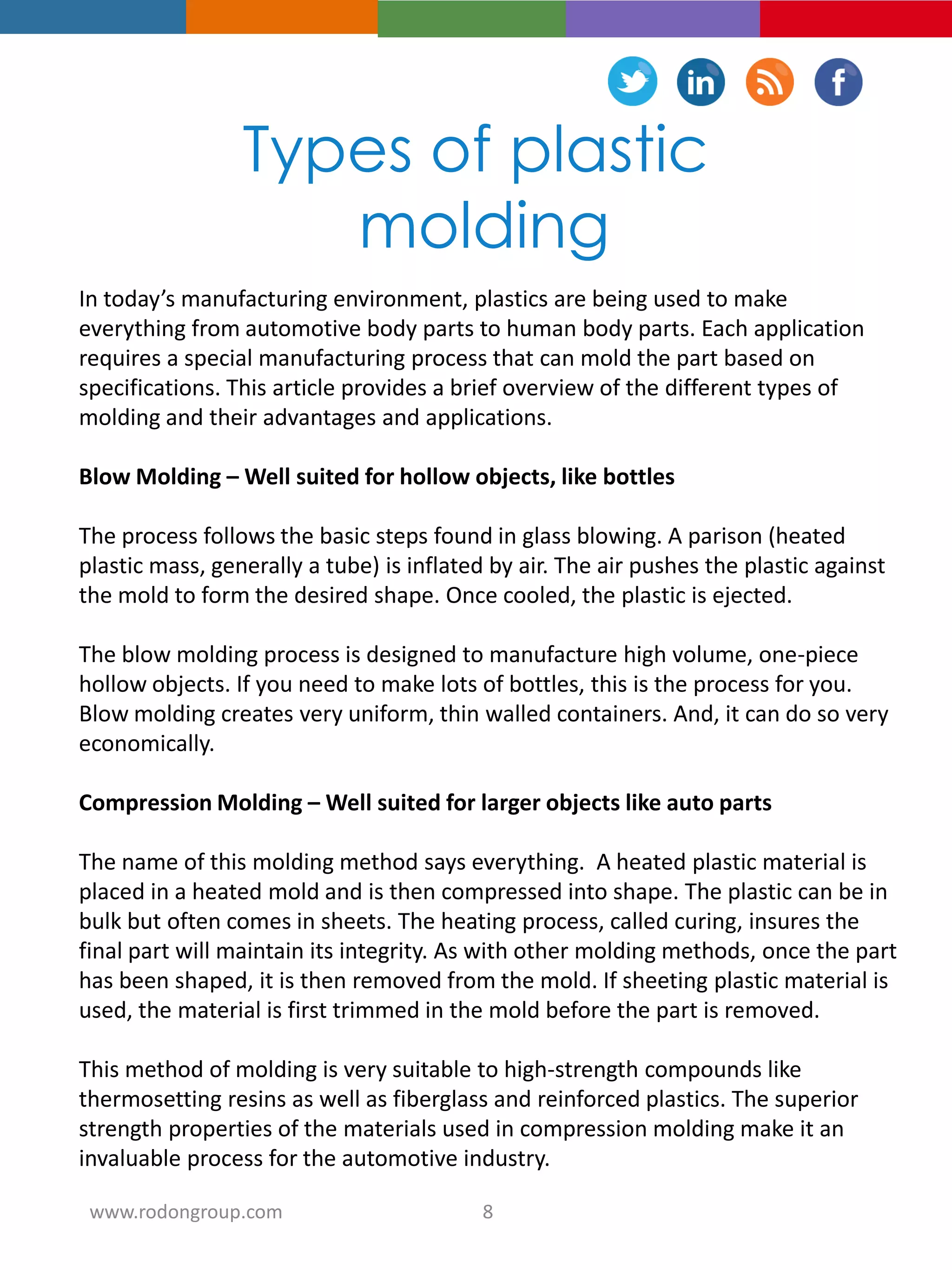 Types of plastic
molding
In today’s manufacturing environment, plastics are being used to make
everything from automotive body parts to human body parts. Each application
requires a special manufacturing process that can mold the part based on
specifications. This article provides a brief overview of the different types of
molding and their advantages and applications.
Blow Molding – Well suited for hollow objects, like bottles
The process follows the basic steps found in glass blowing. A parison (heated
plastic mass, generally a tube) is inflated by air. The air pushes the plastic against
the mold to form the desired shape. Once cooled, the plastic is ejected.
The blow molding process is designed to manufacture high volume, one-piece
hollow objects. If you need to make lots of bottles, this is the process for you.
Blow molding creates very uniform, thin walled containers. And, it can do so very
economically.
Compression Molding – Well suited for larger objects like auto parts
The name of this molding method says everything. A heated plastic material is
placed in a heated mold and is then compressed into shape. The plastic can be in
bulk but often comes in sheets. The heating process, called curing, insures the
final part will maintain its integrity. As with other molding methods, once the part
has been shaped, it is then removed from the mold. If sheeting plastic material is
used, the material is first trimmed in the mold before the part is removed.
This method of molding is very suitable to high-strength compounds like
thermosetting resins as well as fiberglass and reinforced plastics. The superior
strength properties of the materials used in compression molding make it an
invaluable process for the automotive industry.
8www.rodongroup.com
 