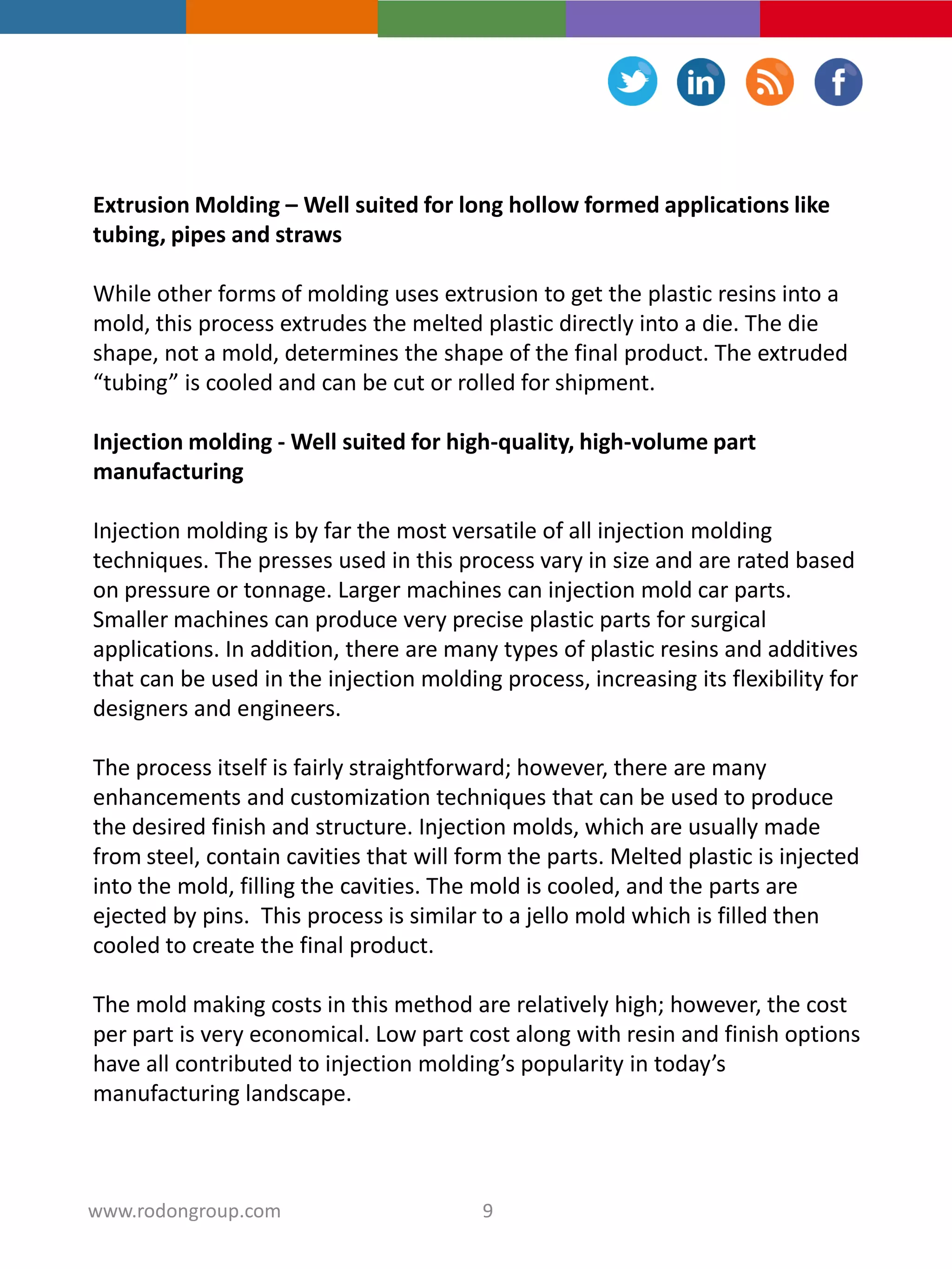 Extrusion Molding – Well suited for long hollow formed applications like
tubing, pipes and straws
While other forms of molding uses extrusion to get the plastic resins into a
mold, this process extrudes the melted plastic directly into a die. The die
shape, not a mold, determines the shape of the final product. The extruded
“tubing” is cooled and can be cut or rolled for shipment.
Injection molding - Well suited for high-quality, high-volume part
manufacturing
Injection molding is by far the most versatile of all injection molding
techniques. The presses used in this process vary in size and are rated based
on pressure or tonnage. Larger machines can injection mold car parts.
Smaller machines can produce very precise plastic parts for surgical
applications. In addition, there are many types of plastic resins and additives
that can be used in the injection molding process, increasing its flexibility for
designers and engineers.
The process itself is fairly straightforward; however, there are many
enhancements and customization techniques that can be used to produce
the desired finish and structure. Injection molds, which are usually made
from steel, contain cavities that will form the parts. Melted plastic is injected
into the mold, filling the cavities. The mold is cooled, and the parts are
ejected by pins. This process is similar to a jello mold which is filled then
cooled to create the final product.
The mold making costs in this method are relatively high; however, the cost
per part is very economical. Low part cost along with resin and finish options
have all contributed to injection molding’s popularity in today’s
manufacturing landscape.
9www.rodongroup.com
 