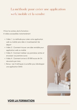 La méthode pour créer une application
web/mobile et la vendre
VVoici le contenu de la formation :
4 vidéos accessibles instantanément
Vidéo 1 : La méthode pour créer votre application
web ou mobile sans idée ni investissement de
départ
Vidéo 2 : Comment trouver une idée rentable pour
application web ou mobile
Vidéo 3 : Comment réaliser vos premières ventes et
encaisser vos premiers euros
Vidéo 4 : Comment arriver à 10 000 euros de CA
récurrents par mois
Bonus : Les 3 métriques à surveiller pour développer
une application SAAS
VOIR LA FORMATION
 