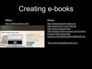 Creating e-books
Offline

Online

http://calibre-ebook.com/

http://www.epubconverter.org
http://go4convert.com/ToEpub
http://www.docspal.com/
http://ebook.online-convert.com/convertto-epub http://www.webbooks.com/Publishing/Word2EPUB.htm
http://www.freepdfconvert.com/

 