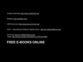 Project Gutenberg http://www.gutenberg.org/
Bartleby http://bartleby.com/
OER Commons http://www.oercommons.org/
ICDL – International Children’s Digital Library http://en.childrenslibrary.org/
Ck12.org http://en.childrenslibrary.org/
Video: http://www.youtube.com/watch?v=ut7AVwycf6E#

FREE E-BOOKS ONLINE

 