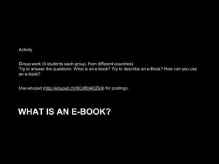 Activity
Group work (4 students each group, from different countries)
Try to answer the questions: What is an e-book? Try to describe an e-Book? How can you use
an e-book?

Use edupad (http://edupad.ch/9CoRbAQZk9) for postings.

WHAT IS AN E-BOOK?

 